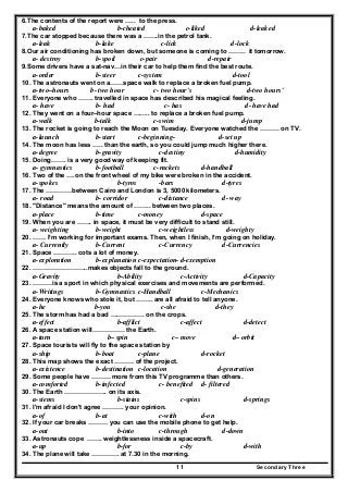 Secondary Three11
6.The contents of the report were ….. to the press.
a-baked b-cheated c-liked d-leaked
7.The car stopped because there was a …….in the petrol tank.
a-leak b-lake c-lick d-lock
8.Our air conditioning has broken down, but someone is coming to …….. it tomorrow.
a- destroy b-spoil c-pair d-repair
9.Some drivers have a sat-nav…in their car to help them find the best route.
a-order b-steer c-system d-tool
10. The astronauts went on a……space walk to replace a broken fuel pump.
a-two–hours b- two hour c- two hour's d-two hours'
11. Everyone who ……. travelled in space has described his magical feeling.
a- have b- had c- has d- have had
12. They went on a four–hour space …….. to replace a broken fuel pump.
a-walk b-talk c-swim d-jump
13. The rocket is going to reach the Moon on Tuesday. Everyone watched the ……… on TV.
a-launch b-start c-beginning- d-set up
14. The moon has less ….. than the earth, so you could jump much higher there.
a-degree b-gravity c-destiny d-humidity
15. Doing……. is a very good way of keeping fit.
a- gymnastics b-football c-rackets d-handball
16. Two of the ….on the front wheel of my bike were broken in the accident.
a-spokes b-tyros -bars d-tyres
17. The …………between Cairo and London is 3, 5000 kilometers.
a- road b- corridor c-distance d- way
18. "Distance" means the amount of …….. between two places.
a-place b-time c-money d-space
19. When you are ……. in space, it must be very difficult to stand still.
a- weighting b-weight c-weightless d-weighty
20. …… I’m working for important exams. Then, when I finish, I’m going on holiday.
a- Currently b-Current c-Currency d-Currencies
21. Space ……….. cots a lot of money.
a-exploration b-explanation c-expectation- d-exemption
22. ……………………..makes objects fall to the ground.
a-Gravity b-Ability c-Activity d-Capacity
23. ………is a sport in which physical exercises and movements are performed.
a-Writings b-Gymnastics c-Handball c-Mechanics
24. Everyone knows who stole it, but …….. are all afraid to tell anyone.
a-he b-you c-she d-they
25. The storm has had a bad ……………. on the crops.
a-effect b-afflict c-affect d-detect
26. A space station will…………… the Earth.
a-turn b– spin c– move d– orbit
27. Space tourists will fly to the space station by
a-ship b-boat c-plane d-rocket
28. This map shows the exact ……… of the project.
a-existence b-destination c-location d-generation
29. Some people have ……… more from this TV programme than others.
a-comforted b-infected c- benefited d- filtered
30. The Earth ……………….. on its axis.
a-stems b-stains c-spins d-springs
31. I'm afraid I don't agree ………. your opinion.
a-of b-at c-with d-on
32. If your car breaks ……… you can use the mobile phone to get help.
a-out b-into c-through d-down
33. Astronauts cope ……. weightlessness inside a spacecraft.
a-up b-for c-by d-with
34. The plane will take …………. at 7.30 in the morning.
 