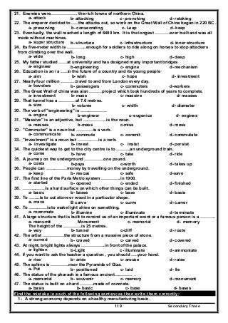 Secondary Three119
21. Enemies were………………. the rich towns of northern China.
a- attack b- attacking c- provoking d- retaking
22. The emperor decided to …..the attacks out, so work on the Great Wall of China began in 220 BC .
a- preserving b- consecrating c- Leap d- keep
23. Eventually, the wall reached a length of 6400 km. It is the longest ………..ever built and was all
made without machines.
a- super structure b- structure c- infrastructure d- inner structure
24. Its five-meter width is …………..enough for soldiers to ride along on horses to stop attackers
from climbing over the wall.
a- wide b- long c- high d- deep
25. My father studied ……at university and has designed many important bridges
a- engineer b-engineering c- engine d- mechanism
26. Education is an / a …..in the future of a country and its young people
a- aim b- wish c- hope d- investment
27. Nearly four million ………..travel to and from London every day.
a- travelers b- passengers c- commuters d-workers
28. The Great Wall of china was a/an ………project which took hundreds of years to complete.
a- investment b- mass c- massive d- masses
29. That tunnel has a …………of 7.6 metres.
a- size b- volume c- width d- diameter
30. The verb of "engineering" is ……………….
a- engine b-engineer c- eugenics d- engines
31. "Massive" is an adjective, but ……………..is the noun.
a- masses b-mass c-miss d- mess
32. "Commuter" is a noun but …………is a verb.
a- communicate b- commute c- commit d- commutate
33. "Investment" is a noun but ……………is a verb.
a- investigate b- invest c- insist d- persist
34. The quickest way to get to the city centre is to ……….an underground train.
a- come b- have c- take d- ride
35. A journey on the underground …………..one pound.
a- costs b-pays c-worth d- takes up
36. People can ……………money by travelling on the underground.
a- keep b- rescue c- safe d-save
37. The first line of the Paris Metro system …………..in 1900.
a- started b- opened c- ended d- finished
38. …………….is a hard surface on which other things can be built.
a- basic b- bases c- base d- basis
39. To ……..is to cut stone or wood in a particular shape.
a- crave B carve c- curve d- carver
40. To ………….is to make light shine on something.
a- roommate b- illumine c- illuminate d- terminate
41. A large structure that is built to remind us of an important event or a famous person is a ………..
a- manumit Monument c- memorial d- memory
The height of the ………….is 25 metres.
a- way b- tunnel c-cliff d- route
42. The artist ……………the structure from a massive piece of stone.
a- curved b- craved c- carved d- covered
43. At night, bright lights always ……………..in front of the palace.
a- lighten b-Light c- illuminate d- ammoniate
44. if you want to ask the teacher a question , you should …..your hand.
a- rise b- arise c- arouse d- raise
45. The sphinx is ………….near the Pyramids of Giza.
a- Put b- positioned c- laid d- lie
46. The statue of the pharaoh is a famous ancient…………. .
a- memorial b- souvenir c- memory d- monument
47. The statue is built on a hard ……….made of concrete.
a- basis b- basic c- base d- bases
Find the mistake in each of the following sentences then write them correctly:
1- A strong economy depends on a healthy manufacturing basic.
 