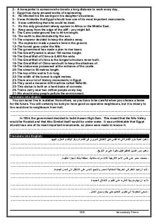 Secondary Three120
2- A transporter is someone who travels a long distance to work every day..
3- Egypt has many amazed works of engineering.
4- He infected his life savings in his daughter’s business.
5- It was thinkable that Egypt should lose one of its most important monuments.
6- It was unthinking that she could be dead.
7- It’s the only grounded railway system in Africa or the Middle East..
8- Keep away from the edge of the stiff - you might fall.
9- The Cairo underground line is 44 km length.
10- The earth is discriminated by the sun.
11- The emperor decided to keep the attacks away.
12- The explosion made a passive hole in the ground.
13- The funnel goes under the Nile.
14- The government has made a plan to rise taxes.
15- The Great Pyramid is about 150 metres height.
16- The Great Wall of China is 6,400 Km wide.
17- The Great Wall of china is the longest structure never built .
18- The Great Wall of China was built to keep the attackers of.
19- The statue was possessed at the entrance of the castle.
20- The street is 50 metres length.
21- The top of the wall is 5 m long.
22- The width of the tunnel is eight metres.
23- There are a lot of history monuments in Egypt.
24- They used a massive drill machine called Nefertiti.
25- This statue is built on a hard basis of concrete.
26- Trains carry near two million people every day.
27- We should stop people pollute the environment.
Translate into Arabic:
You can never live in isolation from others, so you have to be careful when you choose a home
for the future. You will certainly be lucky to have good co-operative neighbours, but it is misery to
live next door to neighbours from hell.
……………………………………………………………………………………………………………………………………………………………………………………………………………………
…………………………………………………………………………………………………………………………………………………………………………………………………………………..
In 1954, the government decided to build Aswan High Dam. This meant that the Nile Valley
would be flooded and that Abu Simbel itself would be under water. It was unthinkable that Egypt
should lose one of its most important monuments, so plans were made to rescue it.
……………………………………………………………………………………………………………………………………………………………………………………………………………………
…………………………………………………………………………………………………………………………………………………………………………………………………………………..
Translate into English:
-‫وفر‬ ‫و‬ ‫القاھرة‬ ‫في‬ ‫المروري‬ ‫االختناق‬ ‫علي‬ ‫قضي‬ ‫انه‬ ‫في‬ ‫القاھرة‬ ‫مترو‬ ‫اھمية‬ ‫تكمن‬‫الجھد‬ ‫و‬ ‫المال‬ ‫و‬ ‫الوقت‬.
……………………………………………………………………………………………………………………………………………………………………………………………………………………
…………………………………………………………………………………………………………………………………………………………………………………………………………………..
-‫التاريخ‬ ‫مر‬ ‫علي‬ ‫مقبرة‬ ‫اطول‬ ‫العظيم‬ ‫الصين‬ ‫سور‬ ‫يعتبر‬.
……………………………………………………………………………………………………………………………………………………………………………………………………………………
-‫ثالث‬ ‫األفريقية‬ ‫األمم‬ ‫كأس‬ ‫علي‬ ‫مصر‬ ‫حصلت‬‫مرات‬‫عظيما‬ ‫إنجازا‬ ‫بذلك‬ ‫محققة‬ ،‫متتالية‬.
……………………………………………………………………………………………………………………………………………………………………………………………………………………
…………………………………………………………………………………………………………………………………………………………………………………………………………………..
-‫الجديدة‬ ‫المدن‬ ‫إلي‬ ‫االنتقال‬ ‫علي‬ ‫الناس‬ ‫ونشجع‬ ‫لمصر‬ ‫السكانية‬ ‫الخريطة‬ ‫في‬ ‫النظر‬ ‫نعيد‬ ‫أن‬ ‫البد‬.
……………………………………………………………………………………………………………………………………………………………………………………………………………………
…………………………………………………………………………………………………………………………………………………………………………………………………………………..
-‫الحميدة‬ ‫االخالق‬ ‫و‬ ‫القيم‬ ‫علي‬ ‫النشء‬ ‫بتربية‬ ‫نھتم‬ ‫ان‬ ‫بد‬ ‫ال‬.
……………………………………………………………………………………………………………………………………………………………………………………………………………………
…………………………………………………………………………………………………………………………………………………………………………………………………………………..
-‫العمل‬ ‫سوق‬ ‫يخدم‬ ‫حتي‬ ‫التعليم‬ ‫تطوير‬ ‫الي‬ ‫الحكومة‬ ‫تسعي‬.
……………………………………………………………………………………………………………………………………………………………………………………………………………………
…………………………………………………………………………………………………………………………………………………………………………………………………………………..
 