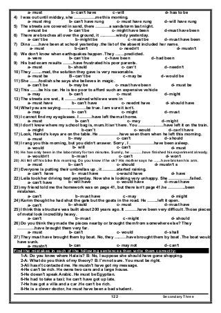 Secondary Three122
a- must b- can’t have c- will d- has to be
4) I was out until midday, she …………….me this morning.
a- must ring b- can't have rung c- must have rung d- will have rung
5) The streets are covered in sand, there ……….a sandstorm last night.
a-must be b- can’t be c- might have been d-must have been
6) There are braches all over the ground, it …………windy yesterday.
a- can’t be b- might be c- must be d- must have been
7) Dina ……have been at school yesterday .the list of the absent included her name.
a- must b-can’t c- needn’t d- mustn’t
8) We don’t know when earthquakes happen .They …….predicted.
a- were b- can’t be c- have been d- had been
9) His bad exam results ……..have frustrated his poor parents.
a- must b- should c- can’t d- needn’t
10) They ……..mad, the solution they gave is very reasonable.
a- must be B –can’t be c- may be d- would be
11) She …….foolish she says she believes in magic.
a- can't be b- may be c- must have been d- must be
12) This ……be his car. He is too poor to afford such an expensive vehicle
a- may b- can't c- must d- might
13) The streets are wet , it ………rained while we were in
a- must have b- can't have c- neednt have d- should have
14) What you are saying……………….be true. I am sure it isn’t.
a- may b- can't c- might d- must
15) I cannot find my eyeglasses. I ………have left them at home.
a- must b- can't c- may d- might
16) I don’t know where my school bag is, mum.It isn’t here. You ……………….have left it on the train.
a- might b-can't c- would d- can't have
17) Look, Hamid’s keys are on the table. He ……………have seen them when he left this morning.
a- must b- may c- can't d- should
18) I rang you this morning, but you didn’t answer. Sorry , I ………………have been asleep.
a- would b- will c- can't d- must
19) He has only been in the laboratory for ten minutes. Surely, he ……….have finished his experiment already.
a- wouldn’t b- must c- can't d- won’t
20) Ali fell off his bike this morning. Do you know if he ok? His mother says he ……have broken his arm.
a- must b- can't c- should d- mustn’t s
21) Everyone is putting their umbrellas up , it ………..started raining.
a- can't have b- must have c-would have d- have
22) Leila took her driving test yesterday. Now she is looking very unhappy. She …………….failed.
a- can't have b- will have c- would have d- must have
23) my friend told me the homework was on page 41, but there isn’t page 41.he ………….been
mistaken.
a- can't b- must have c- may d- might
24) Karim thought he had shut the gate but the goats in the road. He ……..left it open.
a- can't b- should c- must d- must have
25) I think this structure was built about 200 years ago. It ………have been very difficult .Those pieces
of metal look incredibly heavy.
a- can't b- must c- might d- should
26) Do you think they made the pieces nearby or brought them from somewhere else? They
………….have brought them very far.
a- must b- can't c- would d- shall
27) They must have brought them by boat. No, they ………have brought them by boat .The boat would
have sunk.
a- mustn’t b- can c- may not d- can’t
Find the mistakes in each of the following sentences then write them correctly:
1-A: Do you know where Hala is? B: No, I suppose she should have gone shopping.
2-A: What do you think of my theory? B: I'm not sure. You must be right.
3-Ali hasn't contacted me. He mustn't have got my message.
4-He can't be rich. He owns two cars and a large house.
5-He doesn't speak Arabic. He must be Egyptian.
6-He had to take a taxi; he can’t have got up late.
7-He has got a villa and a car .He can‘t be rich.
8-He is a clever doctor, he must have been a bad student .
 
