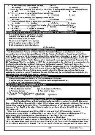 Secondary Three124
10. The first line of the Paris Metro system ----------- in 1900.
a – opened b – played c – moved d – painted
11. -------- is a large structure that is built to remind us of an important event or a famous person.
a – cliff b – base c – monument d – raise
12. To --------- means to make light shine on something.
a – carve b – raise c – illuminate d – cut
13. to move or lift something to a higher position means …………………….
a – raise b – cut c – illuminate d – buy
14. To carve is to cut stone or wood into a particular ………………………..
a – shade b – shadow c – shallow d – shape
15. The ……………………… carved the sculpture from a massive piece of stone.
a – artist b – actor c – director d – player
16. The Wall --------------- a length of 6400 km.
a – arrived b – reached c – got on d – came
4- Find the mistake in each of the following sentences then write them correctly:
1. Abu Simbel is the sight of two temples.
2.He has a lot of money, he can't be rich.
3.He must has had an accident.
4.I am sure he might be an engineer.
5.The temple was curved into a cliff.
6. We are proud to being Egyptians.
C- Reading
5. Read the following passage then answer the questions
The Trans-Siberian Railway or Trans-Siberian Railroad in Russian is a network of railways
connecting Moscow and European Russia with the Russian Far East provinces, Mongolia, China
and the Sea of Japan. It is the longest railway in the world. Today, the railway is part of the Eurasian
Land Bridge. The plans and funding for construction of the Trans-Siberian Railway to connect the
capital, Moscow, with the Pacific Ocean port of Vladivostok were approved by Czar Alexander II in
St. Petersburg. After the revolution of 1917, the railway served as the vital line of communication for
the Czechoslovak Legion and the Allied armies that landed troops at Vladivostok during the
Siberian Intervention of the Russian Civil War. Full-time construction on the Trans-Siberian Railway
began in 1891 and was put into execution and overseen by Sergei Witte, who was then Finance
Minister. The Trans-Siberian Railway gave a positive boost to Siberian agriculture, facilitating
substantial exports to central Russia and Europe. It influenced the territories it connected directly,
as well as those connected to it by river transport.
a) Give short answers to the following questions:
1 What is the agricultural effect of The Trans-Siberian Railway?
2. Whom was the construction on Trans-Siberian Railway overseen by?
3- What is the Trans-Siberian Railway?
B. Choose the correct answer from a. b, c or d.
4. The Trans-Siberian Railway connects ………..
a) Africa, Asia and Europe. b) Asia, Europe and Far East.
c) Asia and Europe. d) Asia and Far East.
5. The word "territories" means .................
a) times b)areas c) terrorists d)terraces
6) Read the following passage, then answer the questions:
The Suez Canal is an artificial sea-level waterway in Egypt, connecting the Mediterranean
Sea and the Red Sea. Opened in November 1869, it allows water transportation between Europe and
Asia without navigating around Africa. The northern terminus is Port Said and the southern
terminus is Port Tawfik at the city of Suez. Ismailia lies on its west bank, 3 km (1.9 mi) north of the
half-way point.
When first built, the canal was 164 km (102 mi) long and 8 m (26 ft) deep. After multiple
enlargements, the canal is 193.30 km (120.11 mi) long, 24 m (79 ft) deep, and 205 metres (673 ft)
wide .It consists of the northern access channel of 22 km/14 mi, the canal itself of
162.25 km/100.82 mi and of the southern access channel of 9 km/5.6 mi.
It is single-lane with passing places in Ballah By-Pass and in the Great Bitter Lake. It contains no
locks; seawater flows freely through the canal. In general, the Canal north of the Bitter Lakes flows
north in winter and south in summer. The current south of the lakes changes with the tide at Suez.
 