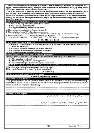 Secondary Three125
The canal is owned and maintained by the Suez Canal Authority (SCA) of the Arab Republic of
Egypt. Under international treaty, it may be used "in time of war as in time of peace, by every vessel
of commerce or of war, without distinction of flag.
The main alternative is travelling around Cape Agulhas at the south of the African continent. This
was the only route before the canal was constructed, and—more recently—when the canal was
closed. It is still the only route for ships which are too large for the canal. In the early twenty-first
century the long route has enjoyed increased popularity because of increasing piracy in Somalia
and high canal tolls.[
a) Give short answers to the following questions:
1- What is the only alternative of the Suez Canal?
2- What does SAC stand for??
3- Is Egypt completely free to use the canal?
b) Choose the correct answer from a, b, c or d:
4) The underlined word "it" refers to………………….
a- Egypt b- the Suez Canal c- The Suez Canal Authority d- International treaty
5) The Suez Canal is …………the route of the Cape Agulhas.
a) shorter and safer than b) shorter than c) safer than d) as safe and long as
D- The Mask of Gold
7. Answer the following questions :
1.Who else is riding to Zenda? Which way do they go at the fork in the road? Which way do Sapt
and Rassendyll go?
2.What do you think the message "all is well" means?
3.What do Sapt and Rassendyll find inside the lodge?
4.What does Sapt want Rassendyll to do?
B)Read following quotation and answer the questions:
"We'll go back to Strelsau. The King will be back in the capital again tomorrow!"
1. Who says this to whom?
2. Where are they and what has happened?
3. How will the King be back in the capital tomorrow?
C) Find the mistake in each of the following sentences then write them correctly:
1.They find Josef and Johann's mother killed in the cellar.
2.Sapt wants Rassendyll to leave Ruritania immediately.
E - Writing
8. Write a paragraph about 100 words about
A famous engineering project
9. a) Translate into Arabic :
The government has set up a number of new cities in the desert to solve the problem of housing.
Great efforts are also made to reclaim the desert and turn it into green fields. Our deserts are rich in
minerals which are necessary to industry.
……………………………………………………………………………………………………………………………………………………………………………………………………………………
……………………………………………………………………………………………………………………………………………………………………………………………………………………
…………………………………………………………………………………………………………………………………………………………………………………………………………………..
b) Translate into English :
-‫الحديثة‬ ‫و‬ ‫؛القديمة‬ ‫الرائعة‬ ‫الھندسية‬ ‫االعمال‬ ‫من‬ ‫الكثير‬ ‫مصر‬ ‫تمتلك‬.
……………………………………………………………………………………………………………………………………………………………………………………………………………………
……………………………………………………………………………………………………………………………………………………………………………………………………………………
‫زھيدة‬ ‫باسعار‬ ‫الكھرباء‬ ‫توليد‬ ‫و‬ ‫الفيضان‬ ‫من‬ ‫مصر‬ ‫حماية‬ ‫علي‬ ‫العالي‬ ‫السد‬ ‫ساعد‬.
……………………………………………………………………………………………………………………………………………………………………………………………………………………
……………………………………………………………………………………………………………………………………………………………………………………………………………………
 