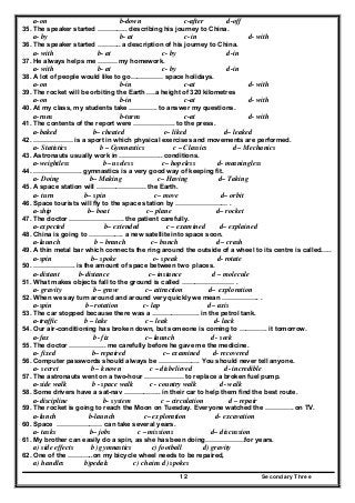 Secondary Three12
a-on b-down c-after d-off
35. The speaker started ………….. describing his journey to China.
a- by b- at c- in d- with
36. The speaker started ……….. a description of his journey to China.
a- with b- at c- by d-in
37. He always helps me ……… my homework.
a- with b- at c- by d-in
38. A lot of people would like to go…………… space holidays.
a-on b-in c-at d- with
39. The rocket will be orbiting the Earth .…a height of 320 kilometres
a-on b-in c-at d- with
40. At my class, my students take …………. to answer my questions.
a-runs b-turns c-at d- with
41. The contents of the report were ………………. to the press.
a-baked b– cheated c– liked d– leaked
42. ……………… is a sport in which physical exercises and movements are performed.
a- Statistics b – Gymnastics c – Classics d – Mechanics
43. Astronauts usually work in ……………….. conditions.
a-weightless b– useless c– hopeless d- meaningless
44. …………………. gymnastics is a very good way of keeping fit.
a- Doing b– Making c– Having d– Taking
45. A space station will ………………….. the Earth.
a- turn b– spin c– move d– orbit
46. Space tourists will fly to the space station by …………………… .
a-ship b– boat c– plane d– rocket
47. The doctor ……………………. the patient carefully.
a-expected b– extended c – examined d– explained
48. China is going to ……………. a new satellite into space soon.
a-launch b – branch c– bunch d – crash
49. A thin metal bar which connects the ring around the outside of a wheel to its centre is called…..
a-spin b– spoke c– speak d- rotate
50. ………………. is the amount of space between two places.
a-distant b-distance c– instance d – molecule
51. What makes objects fall to the ground is called …………………… .
a- gravity b– grave c– attraction d– exploration
52. When we say turn around and around very quickly we mean …………….. .
a-spin b– rotation c- lap d– axis
53. The car stopped because there was a …………………. in the petrol tank.
a-traffic b – lake c – leak d- lack
54. Our air-conditioning has broken down, but someone is coming to …………. it tomorrow.
a-fax b- fix c– launch d - seek
55. The doctor …………….. me carefully before he gave me the medicine.
a- fixed b– repaired c– examined d- recovered
56. Computer passwords should always be ………………. You should never tell anyone.
a- secret b – known c – disbelieved d- incredible
57. The astronauts went on a two-hour ……………… to replace a broken fuel pump.
a-side walk b - space walk c - country walk d- walk
58. Some drivers have a sat-nav …………….. in their car to help them find the best route.
a-discipline b- system c – circulation d – repair
59. The rocket is going to reach the Moon on Tuesday. Everyone watched the …………. on TV.
a-lunch b-launch c– exploration d- excavation
60. Space ………………… can take several years.
a- tasks b– jobs c – missions d– discussion
61. My brother can easily do a spin, as she has been doing………………for years.
a) side effects b) gymnastics c) football d) gravity
62. One of the …….…..on my bicycle wheel needs to be repaired,
a) handles b)pedals c) chains d) spokes
 