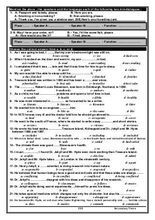 Secondary Three130
Mention the place , the speakers and the language each of the following two min-dialogues :
1- A: Passport and tickets, please. B: Here you are.
A: Smoking or non-smoking? B: Non-smoking, please.
A: Thank you. I've given you a window seat 20B,Here's your boarding card.
2- A: May I have your order, sir? B: - Yes, I'd like some fish, please.
A:- How would you like it? B: - Fried, please.
Choose the correct answer from a, b, c, or d:
1- As I was going to bed, I ……..that my son’s bedroom light was still on.
a- saw b-was seeing c- see d-had seen
2- When I knocked on the door and went in, my son …………….in bed.
a-is reading b- read c-am reading d-was reading
3- I complained that it was …..late and that it was time for him to go to sleep.
a- quite b- quiet c-quit d- rather
4- My son wouldn’t be able to sleep until he………………... it.
a-has finished b-’d finished c-finished d- finishes
5- Treasure Island was written in 1883 and has been a ……..ever since.
a-bookseller b- best sale c- bestseller d-best sales
6- The ………….., Robert Louis Stevenson, was born in Edinburgh, Scotland, in 1850.
a-author b-authority c- authors d- authorite
7- As a child, he had …………….. problems and spent a lot of time in bed.
a-wealth b-health c-filthy d- healthy
8- He was more interested in…………… as he wanted to be a writer.
a- literate b- literary c- literature d- litter
9- He wanted him to be an engineer ………..him.
a-as b- like as c- the same d- like
10- In 1873 he was very ill and his doctor told him he should go abroad to…………………..
a- heal b- curse c- recuperate d- cover
11- He went to the south of France, where he started to write essay …………and short stories.
a- reviews b- views c- visions d- revisions
12- He wrote his best works, …………..Treasure Island, Kidnapped and Dr. Jekyll and Mr. Hyde
between 1880 and 1887.
a- includes b- to include c- including d- included
13- When his father died. Later, Stevenson and his wife …. to the South Seas and visited the island of Samoa.
a- sail b- sails c- sailed d- had sailed
14- The climate there was good ……Stevenson’s health.
a- for b-at c- to d- with
15- I must……………, I found Dr. Jekyll and Mr. Hyde even more exciting than Treasure Island.
a- confide b- reveal c- disclose d- admit
16- Dr. Jekyll and Mr. Hyde takes ……in London in the nineteenth century.
a- place b- part c- up d- a part
17- Dr. Henry Jekyll, a …….scientist, is doing research into human nature.
a- respectable b- respectful c- respected d-respectless
18- He believes that human beings have a good and evil side and that these sides are always …….
a- conflicting b- in conflict. c- conflicted d-being conflicted
19- Dr. Jekyll’s ………….….disagree with his ideas and disapprove of his research.
a- colleagues b- classmates c- follows d- mutes
20- Dr. Jekyll starts doing secret experiments….himself to prove his ideas.
a- in b- into c- on d-over
21- He takes special medicine which changes not only his character, but also his………….
a- appearing b- disappearance c-disappear d- appearance
22- He becomes Mr. Hyde, an evil man who looks frightening, has a violent personality and …… terrible crimes.
a- does b- makes c commits d- comments
Place: …… - Speaker A:……………. - Speaker B: ……..…… - Function: ……………………
Place: …… - Speaker A:……………. - Speaker B: ……..…… - Function: ……………………
 