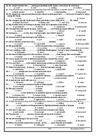Secondary Three131
23- Dr. Jekyll rewrites his……, leaving everything to Mr. Hyde, a man they do not know.
a- well b- will c- willing d- wellness
24- They think that Dr. Jekyll may be protecting Hyde from the police, or that Mr. Hyde is …………… Dr. Jekyll.
a-black market b- blacklist c- blackmailing d- black mail
25- Dr. Jekyll has now proved that human nature is both good and ……, but soon he starts to enjoy
being Mr. Hyde.
a- envy b- evil c- envious d- vicious
26- He changes into Mr. Hyde more often and finds it more difficult to ………Dr. Jekyll.
a-change back into b-change into c- turn into d- turn on
27- My brother went on holiday to Aswan. Now he is decided to live there ………… .
a- permanent b- always c- continuous d- permanently
28- I thought the test would be easy , but I must ……..I am finding it quite difficult .
a- confess b- admit c- decree d- certify
29- Someone ………..on the door late last night , but I didn’t open it.
a- knock b- hit c- banged d- knocked
30- Doctors and nurses belong to the medical …………….. .
a- career b- job c- trade d- profession
31- All my friends come from very ……………………families.
a- respect b- respectable c- respects d- disrespectable
32- My grandfather …………………..at the moment after a long illness.
a- is healing b- is curing c- is recuperating d- is recovering
33- I am reading a new ……………….of William Shakespeare .he had a very interesting life
a- biography b- novel c- story d- tale
34- Ali wasn’t badly injured in the accident , but his …………took longer than we thought .
a- healing b- recuperation c- recover d- recuperate
35- I have worked in a lot of different places.Now I would like a more …job.
a- permanent b- permanently c- temporary d- temporarily
36- You can find ………..information about many writers on the internet .
a- biography b- biographical c- auto-biography d-graph
37- When he said sorry , it was an ………..that he had been wrong.
a- admittance b- admission c- admit table d- admit
38- I ……………people who are honest and work hard.
a- respectable c- respectful c- respect d- respect less
39- If you are a doctor, it is very important to behave……….towards your patents.
a- Professional b- profession c- professionally d- profess
40- A person you work with you is a ………………….. .
a- classmate b- colleague c- fellow d- mate
41- …………..is the way someone looks to other people.
a- personality b- person c- personal d- Appearance
42- We say a person …………………a crime.
a- does b- makes c- commits d- commends
43- …………………is the behaviour or qualities typical of ordinary people.
a- human race b- human being c- human nature d-human
44- Someone‘s character, the way someone behaves towards others is…..
a- personality b- appearance c- person d- personal
45- A legal document saying what should happen to someone‘s money and things after they die is a ………. .
a- well b- wellness c- willing d- will
46- …………..is a situation of disagreement or fighting between people or groups.
a- war b- Conflict c- ease d- dispute
47- She has a very nice ……………She is kind to everyone she meets.
a- personality b- personal c- personally d- personnel
48- People who ………….serious crimes should be sent to prison
a- do b- commit c- make d- have
49- He left everything to his son in his ……………… .
a- will b- well c- certification d- document
50- When my brother started his new job , all his …….were friendly and helpful.
a- fellows b- colleagues c- classmates d- mates
 