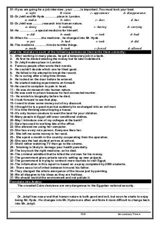 Secondary Three132
51- If you are going for a job interview , your ……..is important .You must look your best.
a- sight B vision c- appearance d- disappearance
52- Dr.Jekll and Mr Hyde …………place in London.
a- makes b- takes c- does d- has
53- Dr.Jekll was ……….research into human nature.
a- doing b- making c- having d- carrying
54- He …………….a special medicine for himself.
a- did b- made c- took d- had
55- When he …………..the medicine , he changed into Mr. Hyde
a- put b- had c- took d- did
56- The medicine …………him do terrible things.
a- made b- took c- forced d- allowed
Find the mistake in each of the following sentences then write them correctly:
1- After working in many places, he got a temporary job in a bank.
2- At first he denied stealing the money but he later indebted it.
3- Dr Jekyll makes place in London.
4- Famous people often wrote their novels.
5- He couldn't decide which one he liked good.
6- He felled in his attempt to break the record.
7- He is curing after a long time illness.
8- He locked on the door before he entered.
9- He started making experiments on himself.
10- He used to complain to pain in heart.
11- He was do research into human nature.
12- He was sent to prison because he had connected murder.
13- He wrote his biography before he died.
14- I look forward to see that play.
15- I need to draw some money out of my discount.
16- I thought he is a good man but suddenly he exchanged into an evil man
17- It is time thinking about buying a house.
18- It's only human creature to want the best for your children.
19- Many people in Egypt still wear conditional clothes.
20- May I introduce one of my colleges at the bank?
21- Sara has used to working late at the office.
22- She allowed me using her computer.
23- She has a very nice person. Everyone likes her.
24- She left me some money in her wool.
25- She spent a month in the country cooperating from the operation.
26- She was the last student arrives at school.
27- She'd rather watching TV than go to the cinema.
28- Smoking is likely to damage your health parentally.
29- The boy took the right medicine, so he died.
30- The criminal admitted that he killed the old man for his money.
31- The government gives private care to setting up new projects.
32- The government is trying to contract more tourists to visit Egypt.
33- The information in this report is based on a spray completed by 2000 students.
34- There was a lot of infect between him and his father.
35- They changed the whole annoyance of the house just by painting.
36- We all disagree to his ideas as they are fruitless.
37- We should restrict the environment and not pollute it.
Translate into Arabic:
The crowded Cairo shantytowns are very dangerous to the Egyptian national security.
……………………………………………………………………………………………………………………………………………………………………………
…………………………………..………………………………………………………………………………………………………………………………………
Dr. Jekyll has now proved that human nature is both good and evil, but soon he starts to enjoy
being Mr. Hyde. He changes into Mr. Hyde more often and finds it more difficult to change back
into Mr. Jekyll.
……………………………………………………………………………………………………………………………………………………………………………
…………………………………..………………………………………………………………………………………………………………………………………
 