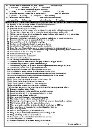 Secondary Three13
63. The rain was so heavy that the water wheel………….for three days.
a) launched b) leaked c) spun d) washed
64. ………….is the force that keeps objects on earth.
a) Gravity b) Gymnastics c) Spoke d) Gravy
65. The doctor assured us that there would be no…………….from the medicine.
a) systems b) feeling c) side effects d) fashioning
66. The fashion house is now ………………some new winter dresses.
a) launching b) lunching c) condemning d) coaching
Find the mistake in each of the following sentences then write them correctly:
1- Activity is the force that makes things fall to the ground.
2- After the storm, they had to compare the roof.
3- Am I ask you about your name?
4- An astronomer is the person who has been trained for travelling in spacecraft.
5- At our school, there are a lot of students who are interested on English.
6- At the moment, the main advantage of a space holiday is its cost. It is very expensive.
7- Aya looks forward to be a doctor?
8- Because of its height and width, the container had plenty of place for storage.
9- Concurrently, the cost of a space holiday is very high.
10- Currency, the cost of a holiday is very high.
11- Doctors must test patients before giving medicine.
12- Egypt is the first Arab Country to launder a satellite.
13- Even if we aren't scientists, many of us are interested in space explanation.
14- Everyone travelled in space described the magical feeling of looking down on the Earth.
15- Her mansion in life is to help the poor.
16- Hind arrived Cairo airport.
17- How much does the suit coast?
18- I have never be to Aswan.
19- I'm looking forward to travel to space.
20- In space, you can have fun with weighty football and gymnastics.
21- In the future people will go for space holidays.
22- In the next ten years, people will be queuing to lock their holidays in space.
23- In the Past, people uses to go into their banks.
24- It is wonderful to see the Earth spinning under you.
25- July 1969 was when people first laundered on the moon.
26- July 2009 was the fortieth memorial of man first walking on the moon.
27- Local warming is changing the weather in many parts of the world.
28- Marwa looks forward to visit Rome.
29- My father has has a bank account since he was 18.
30- My father helped me doing the homework.
31- My father learns to drive a car four years ago.
32- People will be rowing to book space holidays.
33- Scientists are testing the new drug to find out if it has any outside effects.
34- Smoking has bad side affects.
35- Space tourists can make weightless sports in space.
36- Space tourists will fly to the space station by racket.
37- Surgeons wear private uniforms.
38- The content of the report was leak to the press.
39- The distant between Cairo and Asyut is 375 km.
40- The feeling of looking down on the Earth from space is described as logical.
41- The flywheel orbits when the power is turned on.
42- The space station will be ordering the Earth at a height of 320 km.
43- The students were inspected on ancient Egyptian history.
44- The sun is a planet.
45- The will be weightloss sports in the future.
46- They had a party to celebrate their silver wedding party
47- They will fly by rocks to space station.
48- Two sparks in the wheel of my bicycle were broken.
49- We always meet in Sunday.
50- We really need to spend more money in education.
 