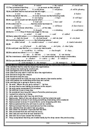 Secondary Three139
a- had waited b- waited c- has waited d- would wait
17) They promised that they ……………..us as soon as they arrived.
a- is going to phone b- would phone c- will phone d- will be phoning
18) He admitted that he had arrived late the night…………...
a- next b- then c- after d- before
19) She explained that she ………to come and see me the following week.
a- hopes b- was hoping c- hope d- will hope
20) He agreed he would not tell anyone what I………………...
a- say b- had said c- have said d- will say
21) He asked me if I …………….that his sister had been ill.
a- knew b- know c- will know d- have known
22) We wanted to know what they ……………..of his idea.
a-think b- thought c- is thinking d- would think
23) Karim ------------Nour if there was sugar in the cup.
a – asked b – told c – said d – talked
24) Samy asked Ali where ----------- that precious stone.
a – had she found b – she had found c – did she find d – she finds
25) I told the professor I --------------- the following lecture.
a – didn't attend b – wouldn't attend c – won't attend d – hadn't attended
26) 26-
a – if I played b – did I play c – do I play d – that I play
27) He said just now that he -------- a new car next month.
a – would buy b – will buy c – has bought d – buys.
28) She asked me where I -------------- then .
a – stay b – did stay c – was staying d – am staying
29) The interviewer asked the professor ------ he had worked at any foreign universities.
a – whether b – unless c – that d – whatever
30) Can you kindly tell me where -----------------------------?
a – is the manager b – the manager c – the manager is d – is
Find the mistake in each of the following sentences then write them correctly:
1.He admitted that he robs the house the night before.
2.He advised me looking for another job.
3.He apologized not to do the job well.
4.He asked me why didn't I lock the door the night before.
5.He denied to forge the cheque.
6.He denied to help the spy.
7.He explained that he loses his way in the desert a few weeks earlier.
8.He said metals are contacting when they are cooled.
9.He said that she is going to learn to drive.
10. He said," Where do you go to school? " by bus.
11. He says that he was taking his brother to the airport.
12. He says water evaporated if it is boiled.
13. He told that it was a busy day.
14. He wondered how long did I stay in Paris the previous year.
15. I asked him what he is doing.
16. John asked where did I buy my shirt from.
17. Nadia asks Nahla if she can phone her to tell her what she said.
18. Nadia wanted to know if I am doing something interesting at the weekend.
19. Nadia wanted to know if I would like to come shopping with him.
20. Nahla explained that she will have to ask her mother.
21. Nahla promised that she would phone her this evening.
22. She admitted that she didn’t had any plans.
23. She asked me weather I had watched the DVD.
24. She promised that she will help me soon.
25. She said just now that he had watched TV.
26. She told me to have closed the window.
27. They complained that they are treated badly by the shop owner the previous day.
 