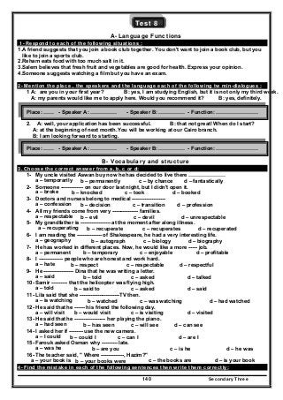 Secondary Three140
Test 8
A- Language Functions
1- Respond to each of the following situations :
1.A friend suggests that you join a book club together. You don't want to join a book club, but you
like to join a sports club.
2.Reham eats food with too much salt in it.
3.Salem believes that fresh fruit and vegetables are good for health. Express your opinion.
4.Someone suggests watching a film but you have an exam.
2- Mention the place , the speakers and the language each of the following tw min-dialogues :
1 A: are you in your first year? B: yes, I am studying English, but it is not only my third week.
A: my parents would like me to apply here. Would you recommend it? B: yes, definitely.
2. A: well, your application has been successful. B: that not great! When do I start?
A: at the beginning of next month.You will be working at our Cairo branch.
B: I am looking forward to starting.
B- Vocabulary and structure
3. Choose the correct answer from a, b, c or d:
1- My uncle visited Aswan buy now he has decided to live there …………………
a – temporarily b – permanently c – by chance d – fantastically
2- Someone ------------- on our door last night, but I didn't open it.
a – broke b – knocked c – took d – booked
3- Doctors and nurses belong to medical -------------------
a – confession b – decision c – transition d – profession
4- All my friends come from very --------------- families.
a – respectable b – evil c – devil d – unrespectable
5- My grandfather is ----------------- at the moment after along illness.
a – recuperating b – recuperate c – recuperates d – recuperated
6- I am reading the -------------- of Shakespeare, he had a very interesting life.
a – geography b – autograph c – biology d – biography
7- He has worked in different places. Now, he would like a more ----- job.
a – permanent b – temporary c – enjoyable d – profitable
8- I -------------- people who are honest and work hard.
a – hate b – respect c – respectable d – respectful
9- He ----------------- Dina that he was writing a letter.
a – said b – told c – asked d – talked
10- Samir --------- that the helicopter was flying high.
a – told b – said to c – asked d – said
11- Lila said that she -----------------------TV then.
a – is watching b – watched c – was watching d – had watched
12- He said that he ------ his friend the following day.
a – will visit b – would visit c – is visiting d – visited
13- He said that he ------------------ her playing the piano.
a – had seen b – has seen c – will see d – can see
14- I asked her if -------- use the new camera.
a – I could b – could I c – can I d – are I
15- Farouk asked Osman why --------- late.
a – was he b – are you c – is he d – he was
16- The teacher said, " Where -------------, Hazim?"
a – your book is b – your books were c – the books are d – is your book
4- Find the mistake in each of the following sentences then write them correctly:
Place: …… - Speaker A: …………… - Speaker B: …………… - Function: ……………………
Place: …… - Speaker A: …………… - Speaker B: …………… - Function: ……………………
 