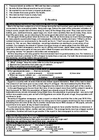 Secondary Three141
1. Treasure Island as written in 1883 and has been a bestsell.
2. He tells Ali that Ahmad would arrive at 4 o'clock.
3. He wanted his son to have a respect profession. .
4. The climate there was good to his health.
5. She told me that I have to study hard.
6. He asked me where you were born.
C- Reading
5. Read the following passage then answer the questions
Man's life has been subject to a lot of change during the last hundred years particularly in what is
connected to his consuming habits. Sixty years ago, before the start of the consumer societies of
today's world, people did not throw away so many of the things they used. They used and re-used
bottles, jars, cardboard boxes, paper bags, etc. much more carefully than we do today. Now, more
than fifty years later, we are returning to the same good idea which we now call" recycling".
We are again thinking about what we throw out. Why do we throw away so much food packaging,
so many plastic supermarket bags, old newspapers, old books, bottles and cans ? What is all this
rubbish doing to our environment, to the world we live in ? Can't we use some of it again? The
answer is: Yes, we can. New industries - recycling industries are starting to re-use some of our
rubbish. For example, the island of Taiwan now buys tonnes of waste paper from the USA and
recycles it to make newspapers, and for use in offices and homes. Japan takes scrap metal from the
USA and makes some parts of new cars with it Most European and American cities now have
"recycling centres" for people's old bottles and newspapers.
All this recycling is not only good for the environment but it is good business, too. For instance, a
recycled aluminum container is 20% cheaper to make than a new one. For both the environment and
the economy, recycling makes very good sense.
A -Answer the following questions:
1- What" change "does the writer refer to in the first paragraph?
2- Mention two industries that make use of rubbish.
3- Why is recycling economically good?
B- choose the correct answer from a , b , c ,or d
4-Our grandparents were........ than we are today
a) less careful c) more economic b) more wasteful d) less wise
5- When we recycle rubbish, we …..our environment
a) Pollute b) protect c) destroy d) consume
6. Read the following passage then answer the questions
Egypt is a country with an area of about one million square kilometers. Most of the land is desert.
The amount of rain each year is very small. Only 3% of Egypt - the land watered by the River Nile -
can be used for farming. Over 90% of the Egyptians live and work in this small part of the country.
In the past Egypt grew its own food. But now, it has to import more than half the wheat it needs to
feed its people. In 1989, the population of Egypt was already around 55 million. With 2 new
babiesbornevery minute rid people living linger lives, the population is growing fast - one and a half
million new people every year as half of all Egyptians are under 20 years of age, the population will
continue to grow.
Recently an Egyptian newspaper, wrote a report on what life would be like in the year 3010 if the
population continues to grow as fast as it is doing now In Cairo people would have to live in tents and
travelling from one side of the city to another would take hours With classes of 100 pupils, schools
would have to be open all day to teach everybody
To prevent such problems, the government wants people to have smaller families on television it
show the ideal family -father, mother and two children. The average family now has a bigger number
of children. Families will have to get smaller if the report in that newspaper is not to come true
A. Answer the following questions;
1-Why do most Egyptians live and work in a very small area?
2-What are the two elements that make population grow at a high rate?
3-Mention two problems that result from over - population?
B. Choose the correct answer from a, b, c, or d ;
4In the past Egypt produced ....... the wheat it needed.
a) Some of b) all c) none of d) a great deal of
5- If families are. … classrooms will be over - crowded with pupils
a) big b) small c) old d) new
 