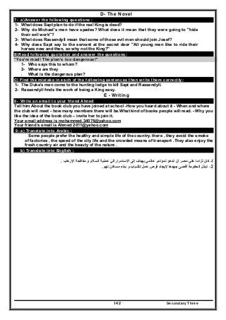 Secondary Three142
D- The Novel
7- a)Answer the following questions :
1- What does Sapt plan to do if the real King is dead?
2- Why do Michael's men have spades? What does it mean that they were going to "hide
their evil work"?
3- What does Rassendyll mean that some of those evil men should join Josef?
4- Why does Sapt say to the servant at the secret door "All young men like to ride their
horses now and then, so why not the King?"
B)Read following quotation and answer the questions:
"You're mad! The plan's too dangerous!"
1- Who says this to whom?
2- Where are they
3- What is the dangerous plan?
C) Find the mistake in each of the following sentences then write them correctly:
1- The Duke's men come to the hunting lodge to kill Sapt and Rassendyll.
2- Rassendyll fmds the work of being a King easy.
E - Writing
8- Write an email to your friend Ahned
Tell him About the book club you have joined at school -How you heard about it - When and where
the club will meet - how many members there will be.What kind of books people will read. - Why you
like the idea of the book club – invite her to join it.
Your email address is mohammed.34075@yahoo.com
Your friend‘s email is Ahmed 2011@yahoo.com
9- a) Translate into Arabic :
Some people prefer the healthy and simple life of the country. there , they avoid the smoke
of factories , the speed of the city life and the crowded means of transport .They also enjoy the
fresh country air and the beauty of the nature .
b) Translate into English :
1-‫تدع‬ ‫أن‬ ‫مصر‬ ‫علي‬ ‫لزاما‬ ‫كان‬‫اإلرھاب‬ ‫مكافحة‬ ‫و‬ ‫السالم‬ ‫عملية‬ ‫في‬ ‫االستمرار‬ ‫إلى‬ ‫يھدف‬ ‫عالمي‬ ‫لمؤتمر‬ ‫و‬.
2–‫لھم‬ ‫مساكن‬ ‫بناء‬ ‫و‬ ‫للشباب‬ ‫عمل‬ ‫فرص‬ ‫إليجاد‬ ‫جھدھا‬ ‫أقصى‬ ‫الحكومة‬ ‫تبذل‬.
 