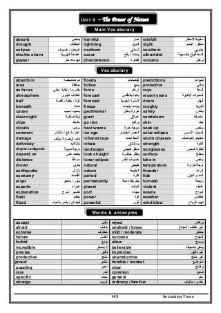 Secondary Three143
Un
Unit 9 – The Power of Nature
Main Vocabulary
absorb ‫يمتص‬ harmful ‫ضار‬ rainfall ‫االمطار‬ ‫سقوط‬
drought ‫الجفاف‬ lightning ‫البرق‬ sight ‫منظر‬/‫البصر‬
eclipse ‫كسوف‬/‫خسوف‬ northern ‫شمالى‬ southern ‫جنوبى‬
electric storm ‫كھربية‬ ‫عاصفة‬ occur ‫يحدث‬/‫يقع‬ ultraviolet ‫بنفسجية‬ ‫فوق‬ ‫أشعة‬
geyser ‫حار‬ ‫ماء‬ ‫نبع‬ phenomenon ‫ظاھرة‬ volcano ‫بركان‬
Vocabulary
absorb in ‫تم‬‫امتصاصه‬ floods ‫فيضانات‬ predictions ‫تنبؤات‬
area ‫منطقة‬ follow ‫يتبع‬ protective ‫واقى‬
as far as ‫ما‬ ‫بقدر‬/‫لغاية‬/‫حتي‬ force ‫إرغام‬ rays ‫أشعة‬
atmosphere ‫الجوى‬ ‫الغالف‬ forecast ‫يتنبأ‬‫بالطقس‬ recent years ‫األخيرة‬ ‫السنوات‬
ball ‫كرة‬/‫راقصة‬ ‫حفلة‬ forecast ‫النش‬‫الجوية‬ ‫رة‬ rivers ‫أنھار‬
beneath ‫تحت‬ freeze ‫يجمد‬/‫يتجمد‬ roughly ‫تقربيا‬
cause ‫يسبب‬/‫سبب‬ geothermal ‫باطن‬ ‫حرارة‬
‫أل‬
safely ‫بأمان‬
clear night ‫صافية‬ ‫ليلة‬ giant ‫عمالق‬ sandstorm ‫عاصفة‬
clips ‫مشبك‬ go rise ‫يرتفع‬ skin ‫جلد‬
clouds ‫سحب‬ heat waves ‫حا‬ ‫موجة‬‫رة‬ soak up ‫يمتص‬
common ‫عام‬/‫شائع‬/‫منتشر‬ ice age ‫الجليدى‬ ‫العصر‬ solar eclipse ‫الشمس‬ ‫كسوف‬
damage ‫تلف‬/‫خسارة‬/‫يتلف‬ infrared rays ‫أشعة‬‫تحت‬ storm chasers ‫متتبع‬‫و‬‫العواصف‬
definitely ‫بالتأكيد‬ inhale ‫يستنشق‬ strength ‫القوة‬
degree centigrade ‫م‬ ‫درجة‬‫ئوي‬‫ة‬ landscape ‫طبيعى‬ ‫منظر‬ sunglasses ‫شمس‬ ‫نظارة‬
depend on ‫على‬ ‫يعتمد‬ look straight ‫مباشرة‬ ‫ينظر‬ surface ‫سطح‬
distance ‫مسافة‬ lunar eclipse ‫القمر‬ ‫خسوف‬ take in ‫يمتص‬
drown ‫يغرق‬ natural ‫طبيعى‬ temperature ‫حرارة‬ ‫درجة‬
earthquake ‫زلزال‬ nature ‫الطبيعة‬ thunder ‫الرعد‬
economy ‫اقتصاد‬ period ‫فترة‬ tide ‫الجزر‬ ‫و‬ ‫المد‬
erupt ‫يثور‬/‫ي‬‫نفجر‬ permanently ‫دائمة‬ ‫بطريقة‬ tornado ‫زوبعة‬
experts ‫خبراء‬ planet ‫كوكب‬ violent ‫عنيف‬
explanation ‫تفسير‬/‫شرح‬ port ‫ميناء‬ waves ‫أمواج‬
float ‫يطفو‬ power ‫قوة‬ weather ‫الطقس‬
flood ‫فيضان‬/‫ب‬ ‫يغمر‬‫المياه‬ powerful ‫قوى‬ wind blow ‫للرياح‬ ‫تھب‬
Words & antonyms
accept ‫يقبل‬ reject ‫يرفض‬
afraid ‫خائف‬ unafraid / brave ‫خائف‬ ‫غير‬/‫شجاع‬
extreme ‫متطرف‬ mild / moderate ‫معتدل‬
failure ‫الفشل‬ success ‫النجاح‬
forbid ‫يمنع‬ allow ‫يسمح‬
incredible ‫يصدق‬ ‫ال‬َ ُ believable ‫تصديقه‬ ‫يمكن‬
precise ‫دقيق‬ imprecise ‫دقيق‬ ‫غير‬
productive ‫منتج‬ unproductive ‫منتج‬ ‫غير‬
proud ‫متكبر‬ humble / modest ‫متواضع‬
puzzling ‫محير‬َ ُ clear ‫واضح‬
rare ‫نادر‬ common ‫شائع‬
specific ‫محدد‬ general ‫عام‬
strange ‫غريب‬ ordinary / familiar ‫عادي‬/‫مألوف‬
 