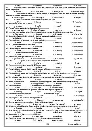 Secondary Three149
a- dries b- vaporizes c- solidifies d- absorbs
23. ……….is all the plants, creatures, substances and forces that exist in the universe, which aren’t
made by people.
a- Nature b- Environment c- Atmosphere d- Surroundings
24. ……………occurs when the sun or moon seems to disappear, because one of them is passing
between the other and the Earth.
a- Solar eclipse b- Lunar eclipse c- Total eclipse d- Eclipse
25. ………is a hole in the Earth from which hot water can rise.
a- Well b- Spring c- Geyser d- Fountain
26. He is blind as he has lost his …………..
a- hearing b- sight c- smell d- sense
27. People's skin goes darker because of………………
a- infrared rays b- ultraviolet rays c- sun rays d- beams
28. …….is a long period when there is no rain and people don’t have enough water.
a- Hurricane b- Rainfall c- Drought d- Starvation
29. A sudden flash of light in the sky during a storm is called …………
a- lightning b- thunder c- storm d- tornado
30. The north part of a country or area is called…………………
a- north b- northern c- northerly d- northerner
31. A …..wind comes from the north.
a- north b- northern c- northerly d- northerner
32. The south part of a country is called ……………..
a- south b- southern c- southerly d- southerner
33. A ……….wind comes from the south.
a- south b- southern c- southerly d- southerner
34. Volcanoes, drought and rainfall are all ………………..
a- phenomenon b- demonstrations c- Phenomena d- features
35. The …………….place in the world is Port Martin in Antarctica.
a- windy b- windier c- windiest d- winy
36. The ………………wind speed is 64 km an hour.
a- central b- medium c- average d- normal
37. The wind is so strong that it can lift people off their ……………….
a- bodies b- hands c- feet d- heads
38. The best thing about our holiday to Iceland was our visit to the see the ... …. ………… .
a- well b- spring c- geyser d- streams
39. If it rains so hard that the soil cannot. …….water quickly enough, there are floods.
a- drink b- soak c- absorb d- take
40. When there is an/a ………. of the sun, everything goes dark and the birds stop singing..
a- eclipse b- disappearance c- missing d- loss
41. You cannot see ..................... but they can still damage your skin.
a- rays b- sun rays c- ultraviolet rays d- sun beams
42. She does not need to wear glasses. There is nothing wrong withher. …
a- hearing b- sight c- insight d- sights
43. Scientists are not sure what …………………volcanoes to erupt.
a- makes b- lets c- causes d- encourages
44. An eclipse of the sun is a strange natural.......................
a- disaster b- dilemma c- phenomenon d- catastrophe
45. Storms can ...................... at any time and in any place..
a- occur b- take part c- take the place of d- incur
46. It has not rained here for five months. It is the longest.............. anyone can remember.
a- draught b- drought c- draft d- drift
47. When I was a child, I used to be afraid of storms. I covered my eyes so that I could not see 'the ................ ..
a- light b- thunder c- lightning d- lights
48. Alexandria is in the………....... of Egypt..
a- northerly b- northerner c- northern d- north
49. Electrical storms are a common ............. in our part of the country..
a- occur b- occurring c- occurrence d- incur
 