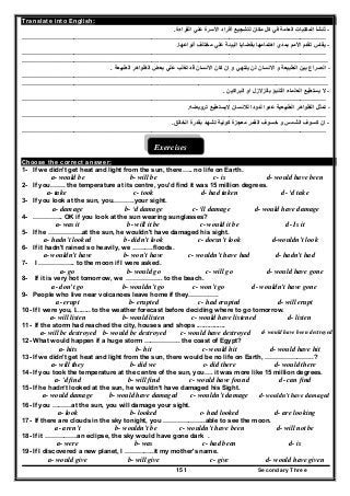 Secondary Three151
Translate into English:
-‫األ‬ ‫أفراد‬ ‫لتشجيع‬ ‫مكان‬ ‫كل‬ ‫في‬ ‫العامة‬ ‫المكتبات‬ ‫تنشأ‬ُ‫القراءة‬ ‫علي‬ ‫سرة‬.
……………………………………………………………………………………………………………………………
-‫أنواعھا‬ ‫مختلف‬ ‫علي‬ ‫البيئة‬ ‫بقضايا‬ ‫اھتمامھا‬ ‫بمدي‬ ‫األمم‬ ‫تقدم‬ ‫يقاس‬.
……………………………………………………………………………………………………………………………
……………………………………………………….……………………………………………………………………
-‫االنسان‬ ‫و‬ ‫الطبيعة‬ ‫بين‬ ‫الصراع‬‫الطبيعة‬ ‫الظواھر‬ ‫بعض‬ ‫علي‬ ‫تغلب‬ ‫قد‬ ‫االنسان‬ ‫كان‬ ‫ان‬ ‫و‬ ‫ينتھي‬ ‫لن‬.
……………………………………………………………………………………………………………………………
……………………………………………………….……………………………………………………………………
-‫البراكين‬ ‫او‬ ‫بالزالزل‬ ‫التنبؤ‬ ‫العلماء‬ ‫يستطيع‬ ‫ال‬.
……………………………………………………………………………………………………………………………
-‫ترويضه‬ ‫اليستطيع‬ ‫لالنسان‬ ‫لدودا‬ ‫عدوا‬ ‫الطبيعية‬ ‫الظواھر‬ ‫تمثل‬.
……………………………………………………………………………………………………………………………
-‫الخالق‬ ‫بقدرة‬ ‫تشھد‬ ‫كونية‬ ‫معجزة‬ ‫القمر‬ ‫خسوف‬ ‫و‬ ‫الشمس‬ ‫كسوف‬ ‫ان‬.
……………………………………………………………………………………………………………………………
Exercises
Choose the correct answer:
1- If we didn't get heat and light from the sun, there….. no life on Earth.
a- would be b- will be c- is d- would have been
2- If you……. the temperature at its centre, you'd find it was 15 million degrees.
a- take c- took d- had taken d- ‘d take
3- If you look at the sun, you……….your sight.
a- damage b- ‘d damage c- ‘ll damage d- would have damage
4- ………….. OK if you look at the sun wearing sunglasses?
a- was it b- will it be c- would it be d- Is it
5- If he …………….at the sun, he wouldn't have damaged his sight.
d-wouldn’t lookc- doesn’t lookb- didn’t looka- hadn't looked
6- If it hadn't rained so heavily, we ……….floods.
d- hadn’t hadc- wouldn’t have hadb- won’t havea- wouldn’t have
7- I …………….. to the moon if I were asked.
d- would have gonec- will gob- would goa- go
8- If it is very hot tomorrow, we …………….. to the beach.
a- don’t go b- wouldn’t go c- won’t go d- wouldn’t have gone
9- People who live near volcanoes leave home if they……….….
a- erupt b- erupted c- had erupted d- will erupt
10- If I were you, I........ to the weather forecast before deciding where to go tomorrow.
a- will listen b- would listen c- would have listened d- listen
11- If the storm had reached the city, houses and shops ................
d- would have been destroyedc- would have destroyedb- would be destroyeda- will be destroyed
12- What would happen if a huge storm …………….. the coast of Egypt?
a- hits b- hit c- would hit d- would have hit
13- If we didn't get heat and light from the sun, there would be no life on Earth, …………………..?
a- will they b- did we c- did there d- would there
14- If you took the temperature at the centre of the sun, you…. it was more like 15 million degrees.
a- 'd find b- will find c- would have found d- can find
15- If he hadn’t looked at the sun, he wouldn’t have damaged his Sight.
a- would damage b- would have damaged c- wouldn’t damage d- wouldn’t have damaged
16- If you ………at the sun, you will damage your sight.
a- look b- looked c- had looked d- are looking
17- If there are clouds in the sky tonight, you ………………..able to see the moon.
a- aren’t b- wouldn’t be c- wouldn’t have been d- will not be
18- If it ……………an eclipse, the sky would have gone dark .
a- were b- was c- had been d- is
19- If I discovered a new planet, I …………..it my mother's name.
a- would give b- will give c- give d- would have given
 