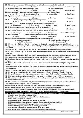 Secondary Three152
20- If there was an eclipse of the sun in my country, I …………..definitely watch it.
a- will b- would c- can d- would have
21- If you watch the sky on a clear night, you ……………….see stars and planets.
a- can b- would c- could d- might have
22- If the sun didn't give light and heat, there ……………….any life on Earth.
a-won’t be b-wouldn’t have been c- wouldn't be d- didn’t have
23- If you wear a hat, your face…………… burnt.
a- won't get b- wouldn’t get c- don’t get d- can get
24- It ……… better for your eyes if you wear sunglasses.
a- will be b- is c- would be d- can be
25- If you …………. so long in the sun, you wouldn't have got burnt.
a- didn’t spend b- don’t spend c- haven’t spent d- hadn’t spent
26- If it………… warm and sunny tomorrow, I'll go swimming
a- is b- was c- be d- will be
27- If the storm reaches our area, trees will be blown down and houses…………………….
a-will damage b- will be damaged c- damaged d- would be damaged
28- If the volcano …………, I'd be very surprised/we would leave quickly.
a- erupts b- erupt c- erupted d- was erupted
29- If the flood had been here, houses would have been damaged.
a- would have damaged b- would have been damaged
c- had been damaged d- will be damaged
30- (Unless – If – Without – But for) I had gone to England, I would have met my pen friend.
31- (If – Unless – In case of – Without) we didn't get heat and light from the sun, there would be no life
on Earth.
32- (Would it be – Could it be – Is it – Was it) OK if you look at the sun wearing sunglasses?
33- (Unless – Without – If – In case of) there was an eclipse of the sun in my country, I would definitely
watch it.
34- (If – Unless – Should – Had) you hadn't spent so long in the sun, you wouldn't have got burnt.
35- I would go to the moon if I (am asked – were asked – have been asked – had been asked).
36- If he hadn't looked at the sun, he (won't have – will have – wouldn't have – would have) damaged his
sight.
37- If I (had discovered – discovered – discover – have discovered) a planet, I would give it my aunt's
name.
38- If I were you, I (shall – would – can – may) listen to the weather forecast before deciding where to
go tomorrow.
39- If it (is – were – had been – was) very hot tomorrow, we will not go to the beach.
40- If it had been an eclipse, the sky (would have gone – will go – might go – should go) dark.
41- If it hadn't rained so heavily, we (would have – have – have had – wouldn't have had) floods.
42- If it's warm and sunny tomorrow, I (go – might go – would have gone – will go) swimming.
43- If the storm (reach – reached – had reached – reaches) our area, trees will be blown down and
houses will be damaged.
44- If the storm had reached the city, houses and shops (would have destroyed – would be destroyed –
would have been destroyed – will be destroyed).
45- If you look at the sun, you (would – will – would have – might have) damage your sight.
46- It is better for your eyes (without – in case of – were – if) you wear glasses.
47- What (will happen – would happen – might have happened – happened) if the volcano erupted?
48- What would have happened if there (was – were – have been – had been) a flood here?
Find the mistake in each of the following sentences then write them correctly:
1.Had he been there, he would meet her.
2.Had he seen the signal, he wouldn't make that accident.
3.If he were a lawyer, he helps me.
4.If his father hadn't help him, his business will fail.
5.If I haven't taken those photos, I wouldn't have remembered our holiday.
6.If I realize it was such a long way, I would have taken a taxi.
7.If I went to England, I would have met my pen friend.
8.If it has been an eclipse, the sky would have gone dark.
9.If it would have continued raining, the town would have flooded.
 