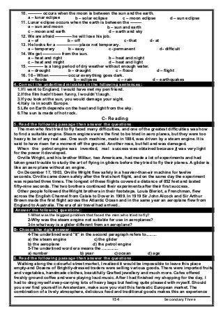 Secondary Three154
10. ---------- occurs when the moon is between the sun and the earth.
a – lunar eclipse b – solar eclipse c – moon eclipse d – sun eclipse
11. Lunar eclipse occurs when the earth is between the --------
a – sun and moon b – sun and earth
c – moon and earth d – earth and sky
12. We are afraid ------------ he will lose his job.
a – of b – off c- that d- at
13. He looks for a ---------------- place not temporary.
a – temporary b – easy c- permanent d- difficult
14. We get ------------- from the sun.
a – heat and right b – heat and night
c – heat and might d – heat and light
15. ----------- is a long period of dry weather without enough water.
a – drought b – draught c – flood d – flight
16. 16 – When ------------- occur everything goes dark.
a – floods b – eclipses c – rain d – earthquakes
4. Correct the underlined mistakes in the following sentences:
1.If I went to England, I would have met my pen friend.
2.If the film hadn't been funny, I wouldn't laugh.
3.If you look at the sun, you would damage your sight.
4.Italy is in south Europe.
5.Life on Earth depends on the heat and light from the sky.
6.The sun is made of hot rock.
C- Reading
5. Read the following passage then answer the questions
The men who first tried to fly faced many difficulties, and one of the greatest difficulties was how
to find a suitable engine. Steam engines were the first to be tried in aero planes, but they were too
heavy to be of any real use. One such machine, made in 1884, was driven by a steam engine. It is
said to have risen for a moment off the ground. Another rose, but fell and was damaged.
When the petrol engine was invented, real success was obtained because it was very light
for the power it developed.
Orville Wright, and his brother Wilbur, two Americans, had made a lot of experiments and had
taken great trouble to study the art of flying in gliders before they tried to fly their planes. A glider is
like an aero plane without an engine.
On December 17, 1903, Orville Wright flew safely in a heavier-than-air machine for twelve
seconds. Orville came down safely after the first short flight, and on the same day the experiment
was repeated three times. The longest of these flights covered a distance of 852 feet and lasted
fifty-nine seconds. The two brothers continued their experiments after their first success.
Other people followed the Wright brothers in their footsteps. Louis Bleriot, a Frenchman, flew
across the English Channel from Calais to Dover in 1909. In 1919 Sir John Alcock and Sir Arthur
Brown made the first flight across the Atlantic Ocean and in the same year an aeroplane flew from
England to Australia. The era of air travel had arrived..
Answer the following questions:
1-What was the biggest problem that faced the men who tried to fly?
2-Why was the steam engine not suitable for use in aeroplanes?
3-In what way is a glider different from an aeroplane?
B- Choose the right answer:
4-The underlined word "it" in the second paragraph refers to.........
a) the steam engine c) the glider
b) the aeroplane d) the petrol engine
5-The underlined word era means the ..............
a) number b) year c) ocean d) age
6. Read the following passage then answer the questions
Walking along the colourful street market, I realized it would be impossible to leave this place
empty-and Dozens of Brightly-dressed traders were selling various goods. There were imported fruits
and vegetables, handmade clothes, beautifully Grafted jewellery and much more. Cafes offered
freshly ground coffee and were playing loud music. After I had finished my shopping for the day, I
had to drag myself away-carrying lots of heavy bags but feeling quite pleased with myself. Should
you ever find yourself in Amsterdam, make sure you visit this fantastic European market. The
combination of a lively atmosphere, delicious food and traditional goods makes this an experience
 