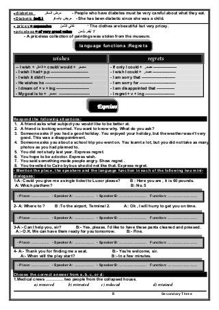 Secondary Three8
- diabetes ‫مرض‬‫السكر‬ - People who have diabetes must be very careful about what they eat.
- Diabetic (adj.) ‫مريض‬‫بالسكر‬ - She has been diabetic since she was a child.
- pricey = expensive ‫الثمن‬ ‫غالي‬ - The clothes are beautiful but very pricey.
- priceless = of very great value ‫بثمن‬ ‫يقدر‬ ‫ال‬َ ُ
- A priceless collection of paintings was stolen from the museum.
language functions :Regrets
wishes  regrets 
-- I wish + ‫فاعل‬ + could/ would + ‫مصدر‬
- I wish I had+ p.p ----------------------------
- I wish it didn't --------------------------------
- He wishes he -----------------------------------
- I dream of + v + ing ------------------------
- My goal is to + ‫مصدر‬ -----------------------
- If only I could + ‫مصدر‬ -----------------
- I wish I could + ‫مصدر‬ -----------------
- I am sorry that -------------------------
- I am sorry for ---------------------------
- I am disappointed that -------------
- I regret + v + ing ----------------------
Exercises
Respond the following situations:
1. A friend asks what subject you would like to be better at.
2. A friend is looking worried. You want to know why. What do you ask?
3. Someone asks if you had a good holiday. You enjoyed your holiday, but the weather wasn't very
good. This was a disappointment.
4. Someone asks you about a school trip you went on. You learnt a lot, but you did not take as many
photos as you had planned to.
5. You did not study last year. Express regret.
6. You hope to be a doctor. Express wish.
7. You said something made people angry. Show regret .
8. You travelled to Cairo by bus she did not like that. Express regret.
- Mention the place, the speakers and the language function in each of the following two mini-
dialogues:
1-A: Could you give me a single ticket to Luxor please? B : Here you are , it is 60 pounds.
A: Which platform? B: No. 5
2- A: Where to ? B :To the airport, Terminal 2. A : Ok , I will hurry to get you on time.
3-A:- Can I help you, sir? B:- Yes, please. I'd like to have these pants cleaned and pressed.
A:- O.K. We can have them ready for you tomorrow. B:- Fine.
4- A:- Thank you for finding me a seat. B:- You're welcome, sir.
A:- When will the play start? B:- In a few minutes.
Choose the correct answer from a, b, c, or d:
1.Medical crews …………. two people from the collapsed house.
a) removed b) retreated c) reduced d) retained
- Place: …………… - Speaker A: ………….… - Speaker B: ………………..… Function: ……………………
- Place: …………… - Speaker A: ………….… - Speaker B: ………………..… Function: ……………………
- Place: …………… - Speaker A: ………….… - Speaker B: ………………..… Function: ……………………
- Place: …………… - Speaker A: ………….… - Speaker B: ………………..… Function: ……………………
 