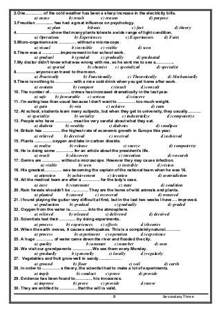Secondary Three9
2.One…………. of the cold weather has been a sharp increase in the electricity bills.
a) cause b) result c) reason d) purpose
3.Freudian …………. has had a great influence on psychology.
a) plan b)basis c) fact d) theory
4.…………………….show that many plants tolerate a wide range of light condition.
a) Operations b) Experiences c) Experiments d) Fairs
5.Micro-organisms are …………. without a microscope.
a) visual b) invisible c) visible d) seen
6.There was a …………..improvement in her school work.
a) gradual b) graded c) gradually d) graduated
7.My doctor didn't know what was wrong with me, so he sent me to see a…………..
a) special b) chemist c) specialized d) specialist
8.…………. anyone can travel to the moon.
a) Practically b) Functionally c) Theoretically d) Mechanically
9.There is nothing to …………. with a nice cold drink when you get home after work.
a) contain b) compare c) insult d) consult
10. The number of.. …………. crimes has increased dramatically in the last year.
a) safe b) favourable c) serious d) sincere
11. I'm eating less than usual because I don't want to …………. too much weight.
a) gain b) win c) achieve d) earn
12. At school, students learn many subjects, but when they get to university, they usually……….
a) specialize b) socialize c) industrialize d) computerize
13. People who have …………. must be very careful about what they eat.
a) diabetic b) wealthy c) diabetes d) smallpox
14. Britain has …………. the highest rate of economic growth in Europe this year.
a) relieved b) deceived c) received d) achieved
15. Plants …………. oxygen and take in carbon dioxide.
a) realise b) release c) sneeze d) computerize
16. He is doing some …………. for an article about the president’s life.
a) result b) discovery c) invention d) research
17. Germs are …………. without a microscope. However they may cause infection.
a) visible b) seen c) invisible d) vision
18. His greatest…………. was becoming the captain of the national team when he was 16.
a) attention b) achievement c) location d) contradiction
19. All the medical team are after a …………. for the lady's case.
a) cure b) statement c) state d) condition
20. Rain forests shouldn't be …………. They are the home of wild animals and plants.
a) planted b) moved c) recovered d) removed
21. I found playing the guitar very difficult at first, but in the last two weeks I have…. improved.
a) graduation b) gradual c) gradually d) graded
22. Oxygen from the water is…………. into the atmosphere.
a) relieved b) released c) delivered d) deceived
23. Scientists test their…………. by doing experiments.
a) process b) experiences c) effects d) theories
24. When the earth moves, it causes earthquakes. This is a completely natural………..
a) process b) experiment c) operation d) experience
25. A huge …………. of water came down the river and flooded the city.
a) quality b) amount c) number d) sum
26. We visit our grandparents ……………We see them every Monday.
a) gradually b) generally c) locally d) regularly
27. Vegetables and fruit grow well in sandy……………. .
a) ground b) floor c) soil d) earth
28. In order to …………. a theory, the scientist had to make a lot of experiments.
a) imply b) conduct c) prove d) provide
29. Evidence has been found to…………. his innocence.
a) improve b) prove c) provide d) move
30. They are entitled to …………. that the will is valid.
 