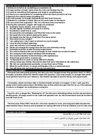 Secondary Three11
Find the mistake in each of the following sentences, then write them correctly:
1.Achieve is to fail to do something you wanted to do
2.A huge number of water came down the river and flooded the city.
3.A result is something that happens and leads to something else.
4.A theory is an explanation for something which has been proved to be true.
5.Ageing is the natural recess of getting old.
6.As most people, he thought that plants get their food from soil.
7.Diabetes is a disease in which there is too much water in the blood.
8.Do you come here regularity? –No, I've only been here once before.
9.During this operation, oxygen and sugar are produced.
10. Gradually means quickly, over a short time.
11. He paid regular numbers of money to a charity.
12. He planted a small tree in a put.
13. He proved the old wallpaper and filled the holes in the walls.
14. He would like to be able to playing the piano.
15. His height was the like as it had been five years earlier.
16. How much do you weight?
17. I am eating less; I don't want to achieve too much weight.
18. I saw Ali play football yesterday.
19. John has earned a lot of weight recently.
20. Plants can change the energy from the sun into chemistry energy.
21. Scientists test their results by doing experiments.
22. The child hid behind the tree and thought he was visible but we saw his head.
23. The company holds burglar meetings with employees.
24. The scientist decided to test the theory with experiences.
25. These trees grow well in a sandy cell.
26. To Specialise is to work on many different subjects.
27. Using a telescope, Galileo discovered stars that were indivisible to the naked eye.
28. We visit our grandparents gradually, we see them every Friday.
29. When the earth moves, it causes earthquakes, this is a natural amount.
30. You will never win very much if you do not work hard.
Translate into Arabic:
Everyone has seen plants growing, but have you ever thought where they get their food? In 1652, a
European scientist called Van Helmot asked this question. Like most people, he thought that plants
must get their food from soil. However, Van Helmot decided to test the theory with experiments.
……………………………………………………………………….……………………………………………………
………………………………………………………………………….…………………………………………………
Fortunately, plants and trees take in Carbon dioxide and give out oxygen. In fact , each year the
plants of the world extract about 150 billion tons of this poisonous gas from the air so, if the balance
of nature is changed we could poison ourselves.
……………………………………………………………………….……………………………………………………
………………………………………………………………………….…………………………………………………
Food for all is a slogan like "Reading for all" the first aims at feeding bodies, but the second aims at
feeding souls. A hungry world is not a safe and peaceful one. So, the Government must do its best to
provide food for all.
……………………………………………………………………….……………………………………………………
………………………………………………………………………….…………………………………………………
The first case of the H1N1 ‘swine flu’ virus was reported in June, and surgical masks became the
latest fashion trend. Doctors and scientists are racing with time to find an effective cure for this virus.
……………………………………………………………………….……………………………………………………
………………………………………………………………………….…………………………………………………
Translate into English:
-‫كيميائية‬ ‫طاقة‬ ‫الي‬ ‫الشمس‬ ‫طاقة‬ ‫النبات‬ ‫يحول‬.
………………………………………………………………………………………….…………………………………
-‫والسكر‬ ‫األكسجين‬ ‫من‬ ‫كل‬ ‫ينتج‬ ‫الضوئي‬ ‫البناء‬ ‫عملية‬ ‫أثناء‬.
……………………………………………………………………….……………………………………………………
………………………………………………………………………….…………………………………………………
-‫البكتي‬‫مرئية‬ ‫وغير‬ ‫دقيقة‬ ‫كائنات‬ ‫رياوالجراثيم‬.
………………………………………………………………………………………….…………………………………
 