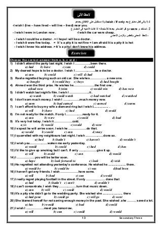 Secondary Three13
‫األتى‬ ‫الحظ‬
1-‫مضارع‬ ‫فعل‬ ‫يأتى‬ ‫ال‬‫بعد‬Iwish / If only‫ب‬ ‫األطالق‬ ‫على‬ ‫مستقبل‬ ‫وال‬‫عدھم‬
-I wish I (live – have lived – will live – lived) near you.
- 2‫م‬ ‫تستخد‬were‫المضارع‬ ‫فى‬ ‫األمنيه‬ ‫كانت‬ ‫اذا‬ ‫لألستحاله‬ ‫بعدھا‬ ‫الضمائر‬ ‫كل‬ ‫مع‬
- I wish I were in London now . -I wish the car were cheap.
-‫وال‬ ‫بالعكس‬ ‫المعنى‬ ‫الحظ‬‫ز‬‫األمضى‬ ‫من‬
- I wish I could be a doctor . = I hope I will be a doctor.
- I wish it were fine today. = It 's a pity it is not fine = I am afraid It is a pity it is hot
- I wish I knew his address .= It 's a pity I don't know his address.
Exercises
Choose the correct answer from a, b, c or d :
1) I didn't attend the party last night. I wish I …………….been there.
a) had b) have c) can d) could
2) My dearest hope is to be a doctor. I wish I ………………..be a doctor.
a) can b) could c) will d) had
3) Rasha regretted buying such an old car. She wishes ……………. a new one.
a) bought b) would buy c) buys d) had bought
4) Ahmed won the third prize. He wishes he…………………the first one .
a)had won b)wins c) would win d) has won
5) I didn't watch last night's film. I wish l ………………..it .
a) watch b) could watch c) had watched d) watched
6) I don't earn much money. I wish I ……………..much money now.
a) earn b) had earned c) earned d) earns
7) I can't afford to buy my wife a diamond ring but I wish I.................. .
a) will b) have c) had d) could
8) I'm not ready for the match. If only I……………..ready for it.
a) can b) were c) could d) had
9) It's very hot today. I wish it ………………cold.
a) is b) would c) could d) were
10) I expect he will arrive soon. I wish he ………………do that.
a) would b) could c) can d) may
11) I quarrelled with my neighbours last night. I wish ………………done so.
a) had b) hadn't c) haven't d) wouldn't
12) I wish you………………waken me early yesterday.
a) would b) could c) had d) has
13) I'd like to give up smoking but I can't. If only ………………give it up.
a) will b) could c) can d) would
14) I ………………you will be better soon.
a) hope b) look forward to c) look d) wish
15) He regretted not attending yesterday's conference. He wished he ..................... there.
a) would be b) could be c) was d)had been
16) I haven't got any friends. I wish ………………have some.
a) will b) had c) can d) could
17) I really regret playing football in the street. If only ………………. done that
a) had b) hadn't c) can't d) couldn't
18) I can't concentrate. I wish they………………turn that music down.
a) can b) will c) could d) would
19) It's a pity she didn't go to the wedding party. She wished she ........................ there
a) had gone b) could go c) will go d) went
20) She blamed herself for not saving enough money in the past. She wished .she ……… saved a lot.
a) has b) would c) had d) could
21) I wish I ………………meet you tomorrow.
a) will b) can c) could d) would
 