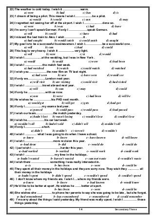 Secondary Three14
22) The weather is cold today. I wish it ………………warm.
a) were b) had c) has d) is
23) 1 dream of being a pilot. This means I wish I………………be a pilot.
a) would b) could c) can d) may
24) I regretted not seeing her off at the airport. I wish I ……………….done so.
a) were b) was c) had d) have
25) I'm sorry I can't speak German. If only I ……………….speak German.
a) will b) could c) have d) had
26) I missed the last train to Alex. I wish ……………….it .
a) had caught b) would catch c) could catch d) caught
27) My goal is to be a successful businessman. I wish I………………be a successful one .
a) will b) can c) had d) could
28) This bag is very heavy. I wish it ……………..very light.
a) will b) were c) is d) would
29) I wish I………………at the wedding, but I was in New York .
a) would b) could c) were d) had been
30) I wish I ………………the match fast week.
a) had watched b) watch c) could watch d) watched
31) I wish you ………………the new film on TV last night.
a) had seen b) saw c) have seen d) would see
32) If only we………………London next year.
a) will visit b) are visiting c) could visit d) had visited
33) I wish I ………………travel abroad next year.
a) will b) can c) may d) could
34) If only he ………………with us now.
a) am b) were c) had been d) will be
35) He wishes he ………………his PHD next month.
a) would get b) will get c) gets d) had got
36) If only I………………my exams last year.
a) passed b) could pass c) would pass d) had passed
37) I wish our team………………the match yesterday.
a) hadn't lost b) wasn't losing c) wouldn't lose d) couldn't lose
38) I wish he………………his car last week.
a) wouldn't sell b) hadn't sold c) didn't sell d) couldn't sell
39) If only I………………short.
a) didn't b) couldn't c) weren't d) wouldn't
40) I wish I ………… what I was going to do when I leave school.
a- know b- knew c- have known d- will know
41) I wish I…………………………more revision this year.
a- had done b- did c- would do d- could do
42) I just wish I………………………….harder this year.
a- had worked b- worked c- would work d- could work
43) I wish I ………………………… my time in the holidays.
a- hadn’t wasted b- haven’t wasted c- can not waste d- wouldn’t waste
44) I wish there ………………. something I was really interested in.
a- is b- has been c- were d- could be
45) They spent all their money in the holidays and they are sorry now. They wish they ………… all
their money in the holidays
a- hadn’t spent b- didn’t spend c- wouldn’t spend d- couldn’t spend
46) I don't know where my friends are. I wish I….where my friends were.
a- know b- knew c- had known d- would know
47) He'd like to be better at sport .He wishes he …… better at sport.
a- is b- has been c- were d- could be
48) She wishes she …………… to phone her parents to say she was going to be late , but she forgot.
a- had remembered b- has remembered c- remembered d- could remember
49) I'm sorry about the things I said yesterday. My friend was really upset. I wish I ………….. those
things yesterday.
 