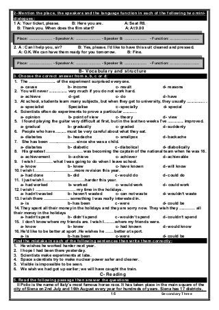 Secondary Three16
2- Mention the place, the speakers and the language function in each of the following two mini-
dialogues:
1 A: Your ticket, please. B: Here you are. A: Seat R8.
B: Thank you. When does the film start? A: At 9.00
2. A : Can I help you, sir? B: Yes, please. I'd like to have this suit cleaned and pressed.
A: O.K. We can have them ready for you tomorrow. B: Fine.
B- Vocabulary and structure
3. Choose the correct answer from a, b, c or d:
1. The ……………….. of the experiment surprised everyone.
a- cause b- income c- result d- reasons
2. You will never ................ very much if you do not work hard.
a- achieve d- get c- do d- have
3. At school, students learn many subjects, but when they get to university, they usually ................ .
a- specialist Specialise c- specially d- special
4. Scientists often do experiments to prove a particular .......... .
a- opinion b- point of view c- theory d- view
5. I found playing the guitar very difficult at first, but in the last two weeks I've .............. improved.
a- gradual b- gradually c- graded d- suddenly
6. People who have ......... must be very careful about what they eat.
a- diabetes b- headache c- smallpox d- backache
7. She has been ……………….. since she was a child.
a- diabetes b- diabetic c- diabolical d- diabolically
8. His greatest ……………………… was becoming the captain of the national team when he was 16.
a- achievement b- achieve c- achiever d- achievable
9. I wish I ………… what I was going to do when I leave school.
a- know b- knew c- have known d- will know
10. I wish I…………………………more revision this year.
a- had done b- did c- would do d- could do
11. I just wish I………………………….harder this year.
a- had worked b- worked c- would work d- could work
12. I wish I ………………………… my time in the holidays.
a- hadn’t wasted b- haven’t wasted c- can not waste d- wouldn’t waste
13. I wish there ………………. something I was really interested in.
a- is b- has been c- were d- could be
14. They spent all their money in the holidays and they are sorry now. They wish they ………… all
their money in the holidays
a- hadn’t spent b- didn’t spend c- wouldn’t spend d- couldn’t spend
15. I don't know where my friends are. I wish I……...where my friends were.
a- know b- knew c- had known d- would know
16. He'd like to be better at sport .He wishes he …… better at sport.
a- is b- has been c- were d- could be
Find the mistake in each of the following sentences then write them correctly:
1. He wishes he worked harder next year.
2. I hope I had been there yesterday.
3. Scientists make experiments at labs.
4. Space scientists try to make nuclear power safer and cleaner.
5. Visible is impossible to be seen.
6. We wish we had got up earlier; we will have caught the train.
C- Reading
5. Read the following passage then answer the questions
II Polio is the name of Italy's most famous horse race. It has taken place in the main square of the
city of Siena on 2nd July and 16th August every year for hundreds of years. Siena has 17 districts,
Place: ………………. - Speaker A: ……..……….… - Speaker B: ……..…..…… - Function: ……………………
Place: ………………. - Speaker A: ……..……….… - Speaker B: ……..…..…… - Function: ……………………
 