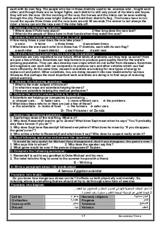 Secondary Three17
each with its own flag. The people who live in these districts used to be. enemies who , fought each
other, and though there are no longer fights, each district is still very proud of its riders and hopes
they will win the race. On the morning of the race, the horses and the riders can be seen walking
through the city. People wear bright clothes and hold their district's flag , The horses have to run
round the square three times and the race lasts around 90 seconds.The winner is not always the
rider: a horse can win the race even if the rider falls off.
A -Answer the following questions:
1 Where does II Polio take place? 2 How long does the race last?
3 What do the people of Siena have in their hands when they watch the race?
B- choose the correct answer from a , b , c ,or d
4 How many times a year does the race take place?
a once b twice c three times d seventeen times
5 What does the word each refer to in Siena has 17 districts, each with its own flag?
a each rider b each district c each horse d each race
6. Read the following passage then answer the questions
Scientists are very important to our future. What kinds of problems can they help us solve? Here
are just a few of these. Scientists can help farmers to produce good quality food for the world's
growing population. They can also develop new crops which do not suffer from diseases. Scientists
and engineers can work with car companies to produce cars and other vehicles which use fuel
more efficiently. At the same time, research scientists are looking for new types of energy to
replace oil and petrol. Other scientists, too, are doing research into new treatments for serious
illnesses. But perhaps the most important work scientists are doing is to find ways of reducing
global warming.
A. Answer the following questions;
1 What is the main subject of this text?
2 In what two ways are scientists helping farmers?
3 How are scientists helping the medical profession?
B. Choose the correct answer from a, b, c, or d ;
4 Scientists are helping car companies by producing ...
a- cheaper cars. b- faster cars. c- more efficient cars. d- the problems
5 What does these refer to in Here are just a few of these?
a- the scientists b- kinds of food c- the farmers d- safer cars.
D- The Prisoner of Zenda
7- Answer the following questions :
1. Sapt brings news of the real King. What is it?
2. Why does Rassendyll want to go to Zenda? What does Sapt mean when he says "You 'II probably
stay there forever if you do"?
3. Why does Sapt have Rassendyll followed everywhere? What does he mean by "If you disappear,
the game's over"?
4. Who writes a letter to Rassendyll and what does it say? Who does he suspect really wrote it?
B) Read following quotation and answer the questions:
"It would be very useful for Michael ifyou disappeared. And if you disappear, the game's over."
1. Who says this to whom? 2. Why does the speaker say this?
3. What game would be over if the person disappeared? Explain.
C) Complete the following sentences :
1. Rassendyll is sad to say goodbye to Duke Michael and his men.
2. The letter tells the King to come to the summer house with a friend.
E - Writing
8- Write a paragraph about 100 words about
A famous Egyptian scientist
Translate into Arabic:
Do you know how dangerous stress can be? It affects us both physically and mentally .So,
reducing stress is something that we should all try to do through some form of exercise.
Translate into English:
1-‫ال‬ ‫و‬ ‫السالم‬ ‫و‬ ‫الحب‬ ‫إلي‬ ‫كلھا‬ ‫السماوية‬ ‫الديانات‬ ‫تدعو‬‫نب‬ ‫و‬ ‫تسامح‬‫ذ‬‫العنف‬.
2-‫الحضارة‬ ‫ركب‬ ‫مسايرة‬ ‫و‬ ‫للتقدم‬ ‫الوحيدة‬ ‫الوسيلة‬ ‫ھو‬ ‫العلمي‬ ‫البحث‬.
Call for ‫لـ‬ ‫يدعو‬ Heavenly religions ‫سماوية‬ ‫اديان‬
Civilisation ‫حضارة‬ Progress ‫تقدم‬
Cope up with ‫يساير‬ Tolerance ‫التسامح‬
Discard ‫ينبذ‬ Violence ‫العنف‬
 