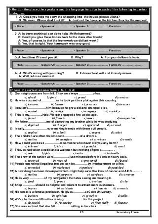 Secondary Three23
- Mention the place, the speakers and the language function in each of the following two mini-
dialogues:
1- A: Could you help me carry the shopping into the house, please, Aisha?
B: Ok, mum. Where shall I put it? A: Just put the bags on the kitchen floor for the moment.
2- A: Is there anything I can do to help, Mr Mohammed?
B: Could you give these books back to the class after break?
A: Yes, of course. Is that the homework we did last week?
B: Yes, that is right. Your homework was very good.
3- A: Next time I'll send you off. B: Why? A: For your deliberate fouls.
4- A: What's wrong with your dog? B: It doesn't eat well and it rarely moves.
A: Well, let me examine it.
Choose the correct answer from a, b, c, or d:
1) Our neighbours are from hill. They are always……………of us.
a) afraid b) fond c) proud d) envious
2) He was accused of……………as he took part in a plot against his country.
a) treason b) leisure c) pressure d) treasure
3) I couldn't……………….him because he grew old and changed a lot.
a) remind b) realize c) recognize d) socialize
4) This is my…………..Hala. We got engaged a few weeks ago.
a) fiancé b) fiancée c) niece d) companion
5) My father……………….me of disturbing my brother while he was studying.
a) deprived b) charged c) approved d) accused
6) I really……………………ever making friends with these evil people.
a) neglect b) submit c) regret d) select
7) The children are often the innocent……………..of a divorce.
a) victims b) sacrifices c) survivors d) results
8) How could you be so ……………to someone who never did you any harm?
a) tolerant b) kind c) grateful d) cruel
9) Thieves had taken a radio and a walkman but nothing of great…………. .
a) vote b) fate c) value d) valuable
10) The crew of the tanker were……………..just minutes before it sank in heavy seas.
a) reserved b) rescued c) preserved d) floated
11) People operating illegal businesses can be…………..by imprisonment or a fine.
a) rewarded b) celebrated c) praised d) punished
12) A new drug has been developed which might help save the lives of cancer and AIDS……… .
a) victims b) purposes c) sacrifices d) survivors
13) He is very ……………of my new jacket. He hates seeing me wearing it.
a) fond b) proud c) envious d) shy
14) Shop ………….should be helpful and tolerant to attract more customers.
a) buyers b) assistants c) tenants d) servants
15) His uncle is a famous professor. He gives………….at Cairo University.
a) lectures b) opinions c) speeches d) talks
16) We've had some difficulties raising ………………..for the project.
a) financial b) financing c) financially d) finance
17) She was so tired that she fell …………….sitting in her chair.
- Place: …………… - Speaker A: ………….…… - Speaker B: ……………….. Function: ……………………
- Place: …………… - Speaker A: ………….…… - Speaker B: ……………….. Function: ……………………
- Place: …………… - Speaker A: ………….…… - Speaker B: ……………….. Function: ……………………
- Place: …………… - Speaker A: ………….…… - Speaker B: ……………….. Function: ……………………
 