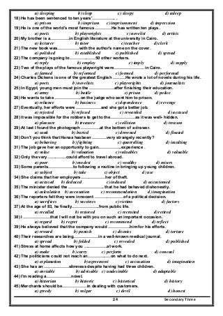 Secondary Three24
a) sleeping b) sleep c) sleepy d) asleep
18) He has been sentenced to ten years'…………….. .
a) prison b) imprison c) imprisonment d) impression
19) He is one of the world's most famous …………He has written ten plays.
a) poets b) playwrights c) novelist d) artists
20) My brother is a…………..in English literature at the university in Cairo.
a) lecturer b) tutor c) teacher d) clerk
21) The new book was…………….with the author's name on the cover.
a) polished b) established c) published d) spread
22) The company is going to……………….50 other workers.
a) reply b) employ c) imply d) supply
23) Two of the plays of the famous playwright were…………………. in Cairo.
a) farmed b) reformed c) formed d) performed
24) Charles Dickens is one of the greatest English ………He wrote a lot of novels during his life.
a) poets b) novelists c) playwrights d) journalists
25) In Egypt, young men must join the ………………after finishing their education.
a) army b) battle c) prison d) police
26) He wants to take ……………….on the judge who sent him to prison.
a) reliance b) business c) dependence d) revenge
27) Eventually, her efforts were ………………and she got a better job.
a) rejected b) refused c) rewarded d) accused
28) It was impossible for the robbers to get to the………………as it was well- hidden.
a) pleasure b) treasure c) collision d) treason
29) At last I found the photograph …………..at the bottom of a drawer.
a) sunk b) buried c) drowned d) floated
30) Don't you think that Hanaa hasbeen ………..very strangely recently?
a) behaving b) fighting c) quarrelling d) insulting
31) The job gave her an opportunity to gain……………..experience .
a) value b) valuation c) valuables d) valuable
32) Only the very…………..could afford to travel abroad.
a) poor b) modest c) wealthy d) misers
33) Some parents………………to following a routine in bringing up young children.
a) subject b) take c) object d) use
34) She claims that her employers………………her of theft.
a) accused b) deduced c) induced d) accustomed
35) The minister denied the …………………….. that he had behaved dishonestly.
a) calculation b) accusation c) recommendation d) imagination
36) The reporters felt they were innocent …………………of a political decision.
a) sacrifices b) vaccines c) victims d) factors
37) At the age of 83, he finally………………..from public life.
a) recalled b) restored c) recruited d) retired
38) I ………………..that I will not be with you on such an important occasion.
a) regard b) regret c) recommend d) reflect
39) He always believed that the company would …………….him for his efforts.
a) reward b) punish c) dismiss d) torture
40) Their researches are being………………in a well-known medical journal.
a) spread b) folded c) revealed d) published
41) Stress at home affects how you ……………..at work.
a) make b) carry c) perform d) conceal
42) The politicians could not reach an……………..on what to do next.
a) explanation b) agreement c) accusation d) imagination
43) She has an ………………slimness despite having had three children.
a) enviable b) advisable c) undesirable d) adaptable
44) I'm reading a………………novel.
a) historian b) historic c) historical d) history
45) Merchants should be………………in dealing with customers.
a) greedy b) vulgar c) devil d) honest
 