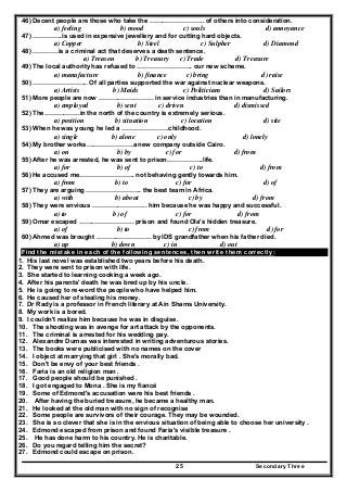 Secondary Three25
46) Decent people are those who take the …………………….. of others into consideration.
a) feeling b) mood c) souls d) annoyance
47) …………..is used in expensive jewellery and for cutting hard objects.
a) Copper b) Steel c) Sulpher d) Diamond
48) …………is a criminal act that deserves a death sentence.
a) Treason b) Treasury c) Trade d) Treasure
49) The local authority has refused to …………………….. our new scheme.
a) manufacture b) finance c) bring d) raise
50) …………………….. Of all parties supported the war against nuclear weapons.
a) Artists b) Maids c) Politicians d) Sailors
51) More people are now …………………….. in service industries than in manufacturing.
a) employed b) sent c) driven d) dismissed
52) The……………..in the north of the country is extremely serious.
a) position b) situation c) location d) site
53) When he was young he led a ………………….childhood.
a) single b) alone c) only d) lonely
54) My brother works………………….a new company outside Cairo.
a) on b) by c) for d) from
55) After he was arrested, he was sent to prison……………..life.
a) for b) of c) to d) from
56) He accused me…………………….. not behaving gently towards him.
a) from b) to c) for d) of
57) They are arguing …………………….. the best team in Africa.
a) with b) about c) by d) from
58) They were envious …………………….. him because he was happy and successful.
a) to b) of c) for d) from
59) Omar escaped …………………….. prison and found Ola's hidden treasure.
a) of b) to c) from d) for
60) Ahmed was brought …………………….. by IDS grandfather when his father died.
a) up b) down c) in d) out
Find the mistake in each of the following sentences, then write them correctly:
1. His last novel was established two years before his death.
2. They were sent to prison with life.
3. She started to learning cooking a week ago.
4. After his parents' death he was bred up by his uncle.
5. He is going to re-word the people who have helped him.
6. He caused her of stealing his money.
7. Dr Rady is a professor in French literary at Ain Shams University.
8. My work is a bored.
9. I couldn't realize him because he was in disguise.
10. The shooting was in avenge for art attack by the opponents.
11. The criminal is arrested for his wedding pay.
12. Alexandre Dumas was interested in writing adventurous stories.
13. The books were publicised with no names on the cover
14. I object at marrying that girl . She's morally bad.
15. Don't be envy of your best friends .
16. Faria is an old religion man .
17. Good people should be punished .
18. I got engaged to Mona . She is my fiancé
19. Some of Edmond's accusation were his best friends .
20. After having the buried treasure, he became a healthy man.
21. He looked at the old man with no sign of recognise
22. Some people are survivors of their courage. They may be wounded.
23. She is so clever that she is in the envious situation of being able to choose her university .
24. Edmond escaped from prison and found Faria's visible treasure .
25. He has done harm to his country. He is charitable.
26. Do you regard telling him the secret?
27. Edmond could escape on prison.
 
