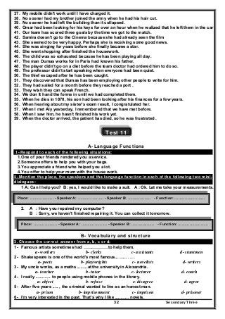 Secondary Three32
37. My mobile didn't work until I have charged it.
38. No sooner had my brother joined the army when he had his hair cut.
39. No sooner he had left the building than it collapsed.
40. Omar had been looking for his keys for over an hour when he realized that he left them in the car .
41. Our team has scored three goals by the time we got to the match.
42. Samira doesn't go to the Cinema because she had already seen the film
43. She seemed to be very happy. Perhaps she is receiving some good news.
44. She was singing for years before she finally became a star.
45. She went shopping after finished the housework.
46. The child was so exhausted because he has been playing all day.
47. The man Dumas works for in Paris had known his father.
48. The player didn't go on a diet before the team doctor had ordered him to do so.
49. The professor didn't start speaking when everyone had been quiet.
50. The thief escaped after he has been caught.
51. They discovered that Dumas has been employing other people to write for him.
52. They had sailed for a month before they reached a port .
53. They wish they can speak French.
54. We don It hand the forms in until we had completed them.
55. When he dies in 1870, his son had been looking after his finances for a few years.
56. When hearing about my sister's exam result, I congratulated her.
57. When I met Aly yesterday, I remembered that we have met before.
58. When I saw him, he hasn't finished his work yet.
59. When the doctor arrived, the patient has died, so he was frustrated .
Test 11
A- Language Functions
1- Respond to each of the following situations:
1.One of your friends rendered you a service.
2.Someone offers to help you with your bags.
3.You appreciate a friend who helped you a lot.
4.You offer to help your mum with the house work.
2- Mention the place, the speakers and the language function in each of the following two mini-
dialogues:
1 A: Can I help you? B: yes, I would like to make a suit. A : Ok. Let me take your measurements.
2. A : Have you repaired my computer?
B : Sorry, we haven't finished repairing it. You can collect it tomorrow.
B- Vocabulary and structure
3. Choose the correct answer from a, b, c or d:
1- Famous artists sometimes had ………………to help them.
a- workers b- clerks c- assistants d- stuntmen
2- Shakespeare is one of the world's most famous... ...... . .. .
a- poets b- playwrights c- novelists d- writers
3- My uncle works, as a maths .........at the university in Alexandria.
a- teacher b- tutor c- lecturer d- coach
4- I really ............. to people using mobile phones in the library.
a- object b- refuse c- disagree d- agree
5- After five years ..... , the criminal wanted to live as an honest man.
a- prison b- imprisonment c- imprison d- prisoner
6- I'm very interested in the past. That's why I like ............ novels.
Place: ………………. - Speaker A: ……..……….… - Speaker B: ……..…..…… - Function: ……………………
Place: ………………. - Speaker A: ……..……….… - Speaker B: ……..…..…… - Function: ……………………
 