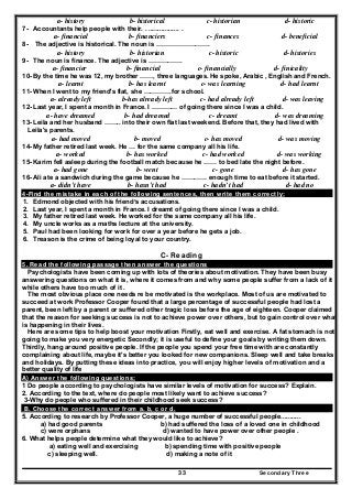 Secondary Three33
a- history b- historical c- historian d- historic
7- Accountants help people with their. . ................. .
a- financial b- financiers c- finances d- beneficial
8- The adjective is historical. The noun is …………………….
a- history b- historian c- historic d- histories
9- The noun is finance. The adjective is …………….
a- financier b- financial c- financially d- finicality
10- By the time he was 12, my brother ……, three languages. He spoke, Arabic , English and French.
a- learnt b- has learnt c- was learning d- had learnt
11- When I went to my friend's flat, she ………….for school.
a- already left b-has already left c- had already left d- was leaving
12- Last year, I spent a month in France. I ………… of going there since I was a child.
a- have dreamed b- had dreamed c- dreamt d- was dreaming
13- Leila and her husband …….. into their own flat last weekend. Before that, they had lived with
Leila's parents.
a- had moved b- moved c- has moved d- was moving
14- My father retired last week. He … for the same company all his life.
a- worked b- has worked c- had worked d- was working
15- Karim fell asleep during the football match because he …… to bed late the night before.
a- had gone b- went c- gone d- has gone
16- Ali ate a sandwich during the game because he ………… enough time to eat before it started.
a- didn’t have b- hasn’t had c- hadn’t had d- had no
4-Find the mistake in each of the following sentences, then write them correctly:
1. Edmond objected with his friend’s accusations.
2. Last year, I spent a month in France. I dreamt of going there since I was a child.
3. My father retired last week. He worked for the same company all his life.
4. My uncle works as a maths lecture at the university.
5. Paul had been looking for work for over a year before he gets a job.
6. Treason is the crime of being loyal to your country.
C- Reading
5. Read the following passage then answer the questions
Psychologists have been coming up with lots of theories about motivation. They have been busy
answering questions on what it is, where it comes from and why some people suffer from a lack of it
while others have too much of it .
The most obvious place one needs re be motivated is the workplace. Most of us are motivated to
succeed at work Professor Cooper found that a large percentage of successful people had lost a
parent, been left by a parent or suffered other tragic loss before the age of eighteen. Cooper claimed
that the reason for seeking success is not to achieve power over others, but to gain control over what
is happening in their lives.
Here are some tips to help boost your motivation Firstly, eat well and exercise. A fat stomach is not
going to make you very energetic Secondly; it is useful to define your goals by writing them down.
Thirdly, hang around positive people. If the people you spend your free time with are constantly
complaining about life, maybe it's better you looked for new companions. Sleep well and take breaks
and holidays. By putting these ideas into practice, you will enjoy higher levels of motivation and a
better quality of life
A) Answer the following questions;
1 Do people according to psychologists have similar levels of motivation for success? Explain.
2. According to the text, where do people most likely want to achieve success?
3-Why do people who suffered in their childhood seek success?
B. Choose the correct answer from a. b, c or d.
5. According to research by Professor Cooper, a huge number of successful people...........
a) had good parents b) had suffered the loss of a loved one in childhood
c) were orphans d) wanted to have power over other people .
6. What helps people determine what they would like to achieve?
a) eating well and exercising b) spending time with positive people
c) sleeping well. d) making a note of it
 