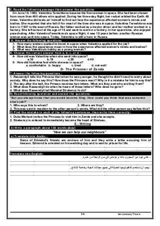 Secondary Three34
6. Read the following passage then answer the questions
On June 16, 1963, Valentina Tereshkova became the first woman in space. She had been chosen
from more than 400 others who applied. During her three-day flight, her rocket orbited the Earth 48
times. Valentina did tests on' herself to find out how the experience affected women's minds and
bodies. She reported that she felt ill for most of the time she was in space. Valentina Tereshkova was
born in 1'937 in the west of Russia. Her father worked as a tractor driver and her mother worked in a
factory. She left school at the age of 16 and went to work in a factory. In her spare time, she enjoyed
parachuting. After ValentinaTereshkova's space flight, it was 19 years before: another Russian
woman was sent into space. Today, Valentina is still a hero in Russia.
A. Answer the following questions;
1- How many women wanted to travel in space when Valentina applied for the job?
2- What does the experience mean in how the experience affected women's minds and bodies?
3- What was Valentina's hobby as a young woman?
B. Choose the correct answer from a, b, c, or d ;
4- How old was Valentina when she went into space?
a.16 b.19 c.26 d.48
5- How did Valentina feel while she was in space?
a. comfortable b. happy c. tired d. not well
D- The Prisoner of Zenda
7- Answer the following questions :
1. Rassendyll tells the Princess that when he was younger, he thought he didn't need to worry about
society. Why does he say this? How does the Princess react? Why is it a mistake for him to say this?
2. The day after the ball, the Priness receives two letters. What are they and who are they from?
3. What does Rassendyll do when he hears of these letters? Who does he go to?
4. What does Rassendyll tell Marshal Strakencz to do?
B) Read following quotation and answer the questions:
"But you always knew that you would become King. How could you think that was someone
else's job?"
1. Who says this to whom? 2. Where are they?
3. This was said in reaction to the other person's words. What did the other person say before this?
C) Find the mistake in each of the following sentences, then write them correctly:
1. Duke Michael invites the Princess to visit him in Zenda and she accepts.
2. Strakencz is ordered to immediately become the head of Strelsau.
E - Writing
8) Write a paragraph about 100 words about
"How we can help our neighbours"
a) Translate into Arabic :
Some of Edmond's friends are envious of him and they write a letter accusing him of
treason. Edmond is arrested on his wedding day and is sent to prison for life.
……………………………………………………………………………………………………….………………………
………………………………………………………………………………………………………………………………
Translate into English:
-‫عمره‬ ‫من‬ ‫الرابعة‬ ‫سن‬ ‫في‬ ‫دوماس‬ ‫و‬ ‫مات‬ ‫و‬ ‫السجن‬ ‫من‬ ‫ابوه‬ ‫عاني‬.
……………………………………………………………………………………………………….………………………
………………………………………………………………………………………………………………………………
-‫اإلنتاج‬ ‫وخاصة‬ ‫الحياة‬ ‫مجاالت‬ ‫جميع‬ ‫في‬ ‫الحديثة‬ ‫التكنولوجيا‬ ‫نستخدم‬ ‫أن‬ ‫يجب‬.
……………………………………………………………………………………………………….………………………
………………………………………………………………………………………………………………………………
 