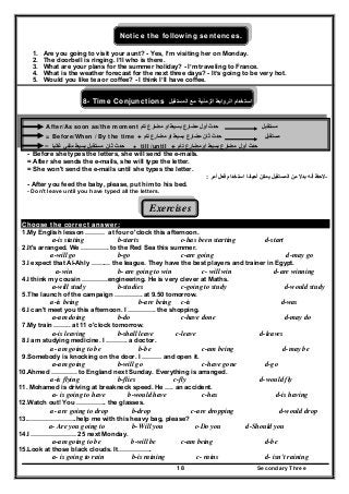 Secondary Three18
Notice the following sentences.
1. Are you going to visit your aunt? - Yes, I’m visiting her on Monday.
2. The doorbell is ringing. I’ll who is there.
3. What are your plans for the summer holiday? - I’m traveling to France.
4. What is the weather forecast for the next three days? - It’s going to be very hot.
5. Would you like tea or coffee? - I think I’ll have coffee.
8- Time Conjunctions ‫استخدام‬‫الروابط‬‫الزمنية‬‫مع‬‫المستقبل‬
After/As soon as/the moment ‫حدث‬‫أول‬‫مضارع‬‫تام‬ ‫مضارع‬ ‫او‬ ‫بسيط‬ ‫مستقبل‬
= Before/When / By the time + ‫حدث‬‫ثان‬‫مضارع‬‫م‬ ‫او‬ ‫بسيط‬‫تام‬ ‫ضارع‬ ‫مستقبل‬
‫ثان‬ ‫حدث‬‫مستقبل‬‫بسيط‬‫غالبا‬ ‫منفي‬= + till /until + ‫أول‬ ‫حدث‬‫تام‬ ‫مضارع‬ ‫او‬ ‫بسيط‬ ‫مضارع‬
- Before she types the letters, she will send the e-mails.
= After she sends the e-mails, she will type the letter.
= She won't send the e-mails until she types the letter.
-‫أحيانا‬ ‫يمكن‬ ‫المستقبل‬ ‫من‬ ‫بدال‬ ‫أنه‬ ‫الحظ‬‫استخدام‬‫أمر‬ ‫فعل‬:
- After you feed the baby, please, put him to his bed.
- Don't leave until you have typed all the letters.
Exercises
Choose the correct answer:
1.My English lesson ……… at four o'clock this afternoon.
a-is stating b-starts c-has been starting d-start
2.It's arranged. We …………. to the Red Sea this summer.
a-will go b-go c-are going d-may go
3.I expect that Al-Ahly ……… the league. They have the best players and trainer in Egypt.
a-win b- are going to win c- will win d-are winning
4.I think my cousin …………engineering. He is very clever at Maths.
a-will study b-studies c-going to study d-would study
5.The launch of the campaign …………. at 9.50 tomorrow.
a-is being b-are being c-is d-was
6.I can't meet you this afternoon. I …………. the shopping.
a-am doing b-do c-have done d-may do
7.My train …….. at 11 o'clock tomorrow.
a-is leaving b-shall leave c-leave d-leaves
8.I am studying medicine. I ………. a doctor.
a- am going to be b-be c-am being d-may be
9.Somebody is knocking on the door. I ……… and open it.
a-am going b-will go c-have gone d-go
10.Ahmed ………… to England next Sunday. Everything is arranged.
a-is flying b-flies c-fly d-would fly
11. Mohamed is driving at breakneck speed. He …. an accident.
a- is going to have b-would have c-has d-is having
12.Watch out! You ………….. the glasses.
a- are going to drop b-drop c-are dropping d-would drop
13.…………………..help me with this heavy bag, please?
a- Are you going to b- Will you c-Do you d-Should you
14.I ………………… 25 next Monday.
a-am going to be b-will be c-am being d-be
15.Look at those black clouds. It…………….
a- is going to rain b-is raining c- rains d- isn't raining
 