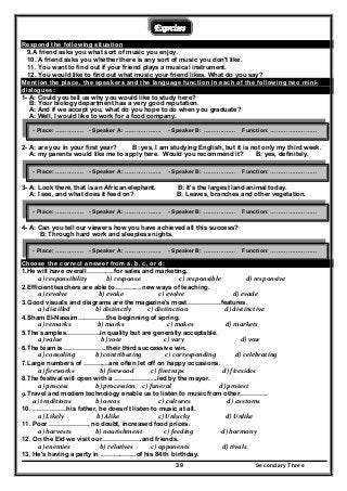 Secondary Three39
Exercises
Respond the following situation
9.A friend asks you what sort of music you enjoy.
10. A friend asks you whether there is any sort of music you don't like.
11. You want to find out if your friend plays a musical instrument.
12. You would like to find out what music your friend likes. What do you say?
Mention the place, the speakers and the language function in each of the following two mini-
dialogues:
1- A: Could you tell us why you would like to study here?
B: Your biology department has a very good reputation.
A: And if we accept you, what do you hope to do when you graduate?
A: Well, I would like to work for a food company.
2- A: are you in your first year? B: yes, I am studying English, but it is not only my third week.
A: my parents would like me to apply here. Would you recommend it? B: yes, definitely.
3- A: Look there, that is an African elephant. B: It's the largest land animal today.
A: I see, and what does it feed on? B: Leaves, branches and other vegetation.
4- A: Can you tell our viewers how you have achieved all this success?
B: Through hard work and sleepless nights.
Choose the correct answer from a, b, c, or d:
1.He will have overall………….for sales and marketing.
  a) responsibility             b) response                 c) responsible                 d) responsive  
2.Efficient teachers are able to………….new ways of teaching.
  a) revolve                   b) evoke                 c) evolve                         d) evade  
3.Good visuals and diagrams are the magazine's most…………….features.
  a) distilled                 b) distinctly          c) distinction                         d) distinctive  
4.Sham El-Nassim…………..the beginning of spring.
  a) remarks                  b) marks                       c) makes                     d) markets  
5.The samples…………….in quality but are generally acceptable.
  a) value                     b) vote                     c) vary                              d) vow  
6.The team is ………………..their third successive win.
  a) consoling           b) contributing                c) corresponding             d) celebrating  
7.Large numbers of …………are often let off on happy occasions.
  a) fireworks                 b) firewood            c) firetraps                  d) firesides  
8.The festival will open with a ………………...led by the mayor.
  a) process                  b) procession     c) funeral                              d) protest  
9.Travel and modem technology enable us to listen to music from other…………. 
a) traditions       b) areas                   c) cultures                     d) customs  
10. …………….his father, he doesn't listen to music at all.
  a) Likely                  b) Alike                 c) Unlucky                    d) Unlike  
11. Poor ………………, no doubt, increased food prices.
  a) harvests                b) nourishment               c) feeding                 d) harmony  
12. On the Eid we visit our……………….and friends.
  a) enemies                    b) relatives            c) opponents                      d) rivals  
13. He's having a party in ……………..of his 84th birthday.
- Place: …………… - Speaker A: ………………. - Speaker B: ………..…… Function: ……………………
- Place: …………… - Speaker A: ………………. - Speaker B: ………..…… Function: ……………………
- Place: …………… - Speaker A: ………………. - Speaker B: ………..…… Function: ……………………
- Place: …………… - Speaker A: ………………. - Speaker B: ………..…… Function: ……………………
 