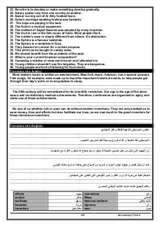 Secondary Three42
23. Revolve is to develop or make something develop gradually.
24. Salary scales very from one country-to another.
25. Samer is a big van of Al Ahly football team.
26. Soha's marriage wedding festival was fantastic.
27. The boys are playing in the bark .
28. The flute is a musical equipment.
29. The method of Sayed Darwish was adopted by many musician.
30. The Oud is rare in the folk music of Cairo. Most people like it.
31. The soldier's wear is clearly different from others. It's distinction.
32. The Sphinx is a famous landslide.
33. The Sphinx is a landslide in Giza.
34. They traveled to London for a certain propose.
35. This shirt can be bought in variety sizes.
36. We should benefit from the accidents of the past.
37. What is your current financial composition?
38. Yesterday a relative of mine met his end and I attended his
39. Young children shouldn't use fire brigades. They are dangerous.
40. Young people are fond of listening for loud music.
Translate into Arabic:
Most modern music is written as entertainment. Most folk music, however, has a special purpose.
Folk songs, for example, were made up to describe important historical events, to help people get
through their day's work, or to sing babies to sleep.
…………………..…………………………………………………………………………………………………………
…………………. …………………………………………………………………………………………………………
The 20th century will be remembered for its scientific revolution. Our age is the age of the atom,
space and revolutionary medical achievements. Therefore, conferences are organised to apply and
make use of these achievements.
…………………..…………………………………………………………………………………………………………
…………………. …………………………………………………………………………………………………………
No one of us whether rich or poor can do without modern inventions. They not only enabled us to
save money, time and efforts but also facilitate our lives, so we owe much to the great inventors for
these marvelous inventions.
…………………..…………………………………………………………………………………………………………
…………………. …………………………………………………………………………………………………………
Translate into English:
-‫المجتمع‬ ‫فكر‬ ‫و‬ ‫ثقافة‬ ‫الشعبية‬ ‫الموسيقي‬ ‫تعكس‬.
…………………..…………………………………………………………………………………………………………
…………………. …………………………………………………………………………………………………………
-‫الشعوب‬ ‫بين‬ ‫للتواصل‬ ‫ووسيلة‬ ‫للروح‬ ‫غذاء‬ ‫و‬ ‫عالمية‬ ‫لغة‬ ‫الموسيقي‬.
…………………..…………………………………………………………………………………………………………
…………………. …………………………………………………………………………………………………………
-‫إن‬‫األف‬ ‫بتعاون‬ ‫إال‬ ‫بنجاح‬ ‫تتم‬ ‫أن‬ ‫يمكن‬ ‫ال‬ ‫الصحة‬ ‫تحسين‬ ‫أجل‬ ‫من‬ ‫تبذل‬ ‫التي‬ ‫الجھود‬ُ‫الحكومة‬ ‫مع‬ ‫راد‬.
…………………..…………………………………………………………………………………………………………
…………………. …………………………………………………………………………………………………………
-‫القومي‬ ‫دخلنا‬ ‫نزيد‬ ‫أن‬ ‫يمكننا‬ ‫حتى‬ ‫السياح‬ ‫من‬ ‫المزيد‬ ‫و‬ ‫المزيد‬ ‫لجذب‬ ‫جھدنا‬ ‫قصارى‬ ‫نبذل‬ ‫أن‬ ‫البد‬.
…………………..…………………………………………………………………………………………………………
…………………. …………………………………………………………………………………………………………
-‫المجتمع‬ ‫علي‬ ‫تقضي‬ ‫التي‬ ‫الفوضي‬ ‫ليس‬ ‫و‬ ‫الفكر‬ ‫و‬ ‫الرأي‬ ‫حرية‬ ‫ھي‬ ‫الديمقراطية‬.
…………………..…………………………………………………………………………………………………………
…………………. …………………………………………………………………………………………………………
-‫الوطن‬ ‫النشيد‬ ‫عزف‬ ‫عندما‬ ‫الجميع‬ ‫وقف‬‫المصري‬ ‫ي‬.
…………………. …………………………………………………………………………………………………………
efforts ‫جھود‬ marvelous ‫رائع‬
enable ‫يمكن‬ Mess ‫فوضي‬
facilitate ‫يسھل‬ National anthem ‫وطني‬ ‫نشيد‬
freedom ‫حرية‬ Opinion ‫رأي‬
inventors ‫مخترعين‬ owe ‫يدين‬
 