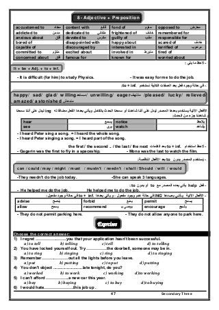 Secondary Three47
8- Adjective + Preposition
accustomed to ‫معتاد‬ content with ‫قانع‬ fond of ‫مغرم‬ opposed to ‫معارض‬
addicted to ‫مدمن‬ dedicated to ‫متفاني‬ frightened of ‫خائف‬ remembered for
anxious about ‫قلق‬ِ َ devoted to ‫مكرس‬ guilty of ‫مذنب‬ responsible for
bored of disappointed with happy about scared of ‫خائف‬
capable of discouraged by interested in terrified of ‫مرعوب‬
committed to ‫ملتزم‬ excited about involved in ‫متورط‬ tired of
concerned about ‫قلق‬ famous for known for worried about
--‫يلي‬ ‫ما‬ ‫الحظ‬‫يلي‬ ‫ما‬ ‫الحظ‬::
It + be + Adj. + to + inf.
- It is difficult (for him) to study Physics. - It was easy for me to do the job.
--‫نستخدم‬ ‫التالية‬ ‫الصفات‬ ‫بعد‬ ‫فعل‬ ‫وجود‬ ‫حالة‬ ‫في‬‫نستخدم‬ ‫التالية‬ ‫الصفات‬ ‫بعد‬ ‫فعل‬ ‫وجود‬ ‫حالة‬ ‫في‬to + inf..::
happy/ sad/ glad/ willing‫ستعد‬‫م‬‫ستعد‬‫/م‬ unwilling/ eager‫ف‬‫متلھ‬‫ف‬‫متلھ‬ /pleased/ lucky/ relieved/
amazed/ astonished ‫مندھش‬‫مندھش‬
--‫اآل‬ ‫األفعال‬‫اآل‬ ‫األفعال‬‫له‬ ‫مضافا‬ ‫الفعل‬ ‫بعدھا‬ ‫ويأتي‬ ‫بالكامل‬ ‫الحدث‬ ‫سمعنا‬ ‫أو‬ ‫شاھدنا‬ ‫أننا‬ ‫علي‬ ‫ليدل‬ ‫المصدر‬ ‫بعدھا‬ ‫يستخدم‬ ‫تية‬‫له‬ ‫مضافا‬ ‫الفعل‬ ‫بعدھا‬ ‫ويأتي‬ ‫بالكامل‬ ‫الحدث‬ ‫سمعنا‬ ‫أو‬ ‫شاھدنا‬ ‫أننا‬ ‫علي‬ ‫ليدل‬ ‫المصدر‬ ‫بعدھا‬ ‫يستخدم‬ ‫تية‬ing‫سمعنا‬ ‫أننا‬ ‫علي‬ ‫ليدل‬‫سمعنا‬ ‫أننا‬ ‫علي‬ ‫ليدل‬
‫الحدث‬ ‫من‬ ‫جزء‬ ‫شاھدنا‬ ‫أو‬‫الحدث‬ ‫من‬ ‫جزء‬ ‫شاھدنا‬ ‫أو‬::
‫يالحظ‬‫يالحظ‬notice‫يسمع‬‫يسمع‬hear
‫يشاھد‬‫يشاھد‬watch‫يري‬‫يري‬see
- I heard Peter sing a song. = I heard the whole song.
- I heard Peter singing a song. = I heard part of the song.
--‫استخدام‬ ‫الحظ‬‫استخدام‬ ‫الحظ‬to + inf.‫الكلمات‬ ‫بعد‬‫الكلمات‬ ‫بعد‬the first / the second .. / the last / the next
- Gagarin was the first to fly in a spaceship. - Mona was the last to watch the film.
--‫يست‬ُ‫يست‬ُ‫بدون‬ ‫المصدر‬ ‫خدم‬‫بدون‬ ‫المصدر‬ ‫خدم‬to‫الناقصة‬ ‫األفعال‬ ‫بعد‬‫الناقصة‬ ‫األفعال‬ ‫بعد‬::
can / could / may / might / must / mustn't / needn't / shall / Should / will / would
-They needn't do the job today. -She can speak 3 languages.
--‫فعل‬‫فعل‬help‫المص‬ ‫بعده‬ ‫يأتي‬‫المص‬ ‫بعده‬ ‫يأتي‬‫مع‬ ‫در‬‫مع‬ ‫در‬to‫بدون‬ ‫أو‬‫بدون‬ ‫أو‬to::
- He helped me do the job. He helped me to do the job.
--‫اآلتية‬ ‫األفعال‬‫اآلتية‬ ‫األفعال‬‫بعـــدھا‬ ‫يـأتـي‬‫بعـــدھا‬ ‫يـأتـي‬ING‫بعدھا‬ ‫يأتي‬ ‫و‬ ، ‫مفعول‬ ‫وجود‬ ‫عدم‬ ‫حالة‬ ‫في‬‫بعدھا‬ ‫يأتي‬ ‫و‬ ، ‫مفعول‬ ‫وجود‬ ‫عدم‬ ‫حالة‬ ‫في‬to + inf..‫مفعول‬ ‫وجود‬ ‫حالة‬ ‫في‬‫مفعول‬ ‫وجود‬ ‫حالة‬ ‫في‬::
permit ‫يسمح‬forbid ‫يمنع‬advise ‫ينصح‬
encourage ‫يشجع‬recommend ‫بـ‬ ‫يوصي‬allow ‫يسمح‬
- They do not permit parking here. - They do not allow anyone to park here.
Exercises
Choose the correct answer:
1) I regret …………………..you that your application hasn't been successful.
  a) to tell                 b) telling                   c) tell                         d) to telling  
2) You have locked yourself out. Try ……………the doorbell, someone may be in.
  a) to ring                b) ringing                c) ring                          d) to ringing  
3) Remember………………..out all the lights before you leave.
  a) put                b) putting                   c) to put                      d) putting  
4) You don't object ..........................late tonight, do you?
  a) worked                 b) to work                     c) working            d)to working  
5) I can't afford ……………..a new car this year.
  a) buy               b) buying                       c) to buy                     d)to buying 
6) I would hate………………….this job up .
 
