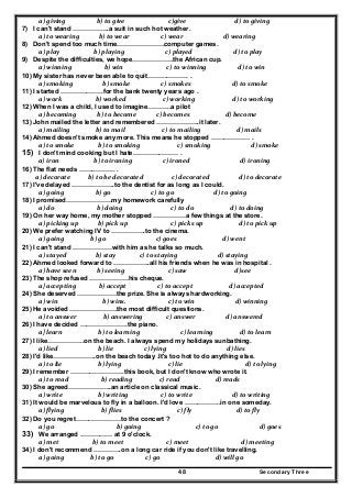 Secondary Three48
  a) giving                 b) to give                      c)give                        d) to giving  
7) I can't stand ……………..a suit in such hot weather.
  a) to wearing             b) to wear                   c) wear                d) wearing  
8) Don't spend too much time………………….computer games.
  a) play               b) playing                    c) played                       d) to play  
9) Despite the difficulties, we hope……………….the African cup.
  a) winning                      b) win                     c) to winning                     d) to win  
10) My sister has never been able to quit………………. .
  a) smoking                    b) smoke                     c) smokes                      d) to smoke  
11) I started ………………..for the bank twenty years ago .
  a) work                b) worked                         c) working                         d) to working  
12) When I was a child, I used to imagine………..a pilot
  a) becoming              b) to become             c) becomes                        d) become  
13) John mailed the letter and remembered ………………..it later.
  a) mailing                b) to mail                         c) to mailing                        d) mails  
14) Ahmed doesn't smoke any more. This means he stopped ……………… .
  a) to smoke                b) to smoking              c) smoking                           d) smoke  
15) I don't mind cooking but I hate………………… .
           a) iron               b) to ironing      c) ironed               d) ironing  
16) The flat needs …………….. .
         a) decorate            b) to be decorated                   c) decorated                    d) to decorate  
17) I've delayed ………………..to the dentist for as long as I could.
  a) going                b) go                         c) to go                        d) to going  
18) I promised…………………my homework carefully
  a) do                    b) doing                        c) to do                     d) to doing  
19) On her way home, my mother stopped ……………a few things at the store.
  a) picking up             b) pick up                        c) picks up                        d) to pick up  
20) We prefer watching IV to …………….to the cinema.
  a) going             b) go                            c) goes                              d) went  
21) I can't stand ………………with him as he talks so much.
  a) stayed                b) stay                c) to staying                           d) staying  
22) Ahmed looked forward to ……………..all his friends when he was in hospital .
  a) have seen              b) seeing                     c) saw                                d)see 
23) The shop refused ………………his cheque.
  a} accepting               b) accept                     c) to accept                    d) accepted  
24) She deserved ………………the prize. She is always hardworking.
  a) win                     b) wins.                      c) to win                        d) winning  
25) He avoided ………………….the most difficult questions.
  a) to answer                  b) answering                c) answer                  d) answered  
26) I have decided ………………….the piano.
  a} learn                  b) to learning                           c) learning             d) to learn  
27) I like……………..on the beach. I always spend my holidays sunbathing.
  a) lied                  b) lie                    c) lying                                 d) lies  
28) I'd like………………..on the beach today .It's too hot to do anything else.
  a) to lie                  b) lying                      c) lie                               d) to lying  
29) I remember …………………….this book, but I don't know who wrote it.
  a) to read                    b) reading                c) read                        d) reads  
30) She agreed………………..an article on classical music.
  a) write                  b) writing                  c) to write                      d) to writing  
31) It would be marvelous to fly in a balloon. I'd love ……………..in one someday.
  a) flying                    b) flies                            c) fly                         d) to fly  
32) Do you regret…………………to the concert ?
  a) go                              b) going                          c) to go                          d) goes  
33) We arranged …………… at 9 o'clock.
  a) met              b) to meet                     c) meet                d) meeting  
34) I don't recommend ………….on a long car ride if you don't like travelling.
  a) going             b) to go                     c) go                         d) will go  
 