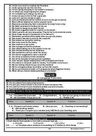 Secondary Three50
26. I’d like very much to meeting the President.
27. I'd like going and see this new film.
28. I'd love going shopping in my mother's company.
29. I'm afraid you forgot signing the cheque.
30. I'm considering to change my old car.
31. It was not easy to him to find a good job.
32. Leila isn't used to eat late at night. ,
33. Leila promised phoned her mother as soon as she got to school.
34. Mona offered helping her mother prepare lunch.
35. Musicians practise play their instruments for many hours a day.
36. My father promised to lending me his car.
37. My friend is always busy does his job.
38. My friend suggested went for a picnic on the beach.
39. Nada's parents are very easy-going. They let her to do what she wants.
40. Omer forgot doing his homework, so he felt sorry.
41. Remember switched off the lights when you go out, please.
42. She doesn't feel like to work on the computer.
43. She helped me doing the cooking.
44. She loves cook for her family.
45. She made me to go to bed.
46. She managed solved the problem.
47. She offered taking me to the station in her car.
48. She refused lending me her dictionary.
49. She wanted her son turn down his music.
50. The doctor suggested to have a week off.
51. The driver avoided to hit the motorbike.
52. The driver stopped to buying some cigarettes.
53. Their teacher agreed helping them find an English pen friend.
54. This stereo is not good value for money. You’d better not to buy it.
55. We are looking forward to go out at the weekend.
56. We've arranged picking my brother up from the airport..
57. We've just finished to watch a TV programme about Egyptian history.
58. When did you decide studying biology at university?
Test 12
A- Language Functions
1- Respond to each of the following situations :
28. You are asked if you enjoy playing music.
29. You ask your friend if there is any kind of music he doesn’t like.
30. You want to find out if your classmate prefers any kind of books.
31. Your friend asks you which sport you like.
2- Mention the place, the speakers and the language function in each of the following two mini-
dialogues:
1 A: - I've passed the final exam. B: - Congratulations. A: - How are you going to reward me?.
B: - As I promised. I'll buy you a car. A: - Thanks a lot.
2. A: - Passport and tickets, please. B: - Here you are. A: - Smoking or non-smoking?
B: - Non-smoking, please.
A: - Thank you. I've given you a window seat, 20B,Here's your boarding card.
B- Vocabulary and structure
3. Choose the correct answer from a, b, c or d:
1.Small objects that explode or burn with a coloured light are …… .
a‐ firewalls  b‐ fireworks   c‐fire strikes  d‐ fires 
2.A……….…is The place where someone or something is in relation to other things
Place: ………………. - Speaker A: ……..……….… - Speaker B: ……..…..…… - Function: ……………………
Place: ………………. - Speaker A: ……..……….… - Speaker B: ……..…..…… - Function: ……………………
 