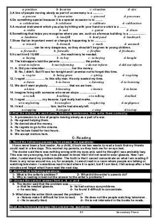 Secondary Three51
a‐ position   b‐ location   c‐ situation   d‐ site  
3.A line of people moving slowly as part of a ceremony is a ………..
a‐ process   b‐ procession   c‐ proceed   d‐ processes 
4.Do something special because it is a special occasion is to ……..
a‐ celebration   b‐ celebrate   c‐ calibrate  d‐ calibration 
5.A musical instrument which you play by hitting with your hand or a stick is a …….
a‐ violin   b‐ oud  c‐ guitar   d‐ drum  
6.Something that helps you recognise where you are, such as a famous building is a ................... .
a‐ landmine   b‐ landfill  b‐ land pond  d‐ landmark 
7.Show that an important event or change is happening is to …………
a‐ remark   b‐ demark   c‐ mark   d‐ seamark 
8.…………………. can be very dangerous, so they shouldn't be given to young children.
a‐ fireworks  b‐ firewalls  c‐ fireflies  d‐ fireboats 
9.It cost him $ 10,000 ………………… the machinery he needed.
a‐ buying  b‐ to buy  c‐ to buying  d‐bought 
10. The kidnappers told the parents …………………….. the police.
a‐not to inform  b‐not informing  c‐do not inform  d‐did not inform 
11. A: Did you remember ……………………… her the money.
B: No, I didn't. But I'll see her tonight and I promise not to forget this time.
a‐ to give  b‐ being given  c‐ giving  d‐ to giving 
12. I regret ……………….. to this silly man. He only wasted my time.
a‐listen  b‐to listen  c‐listening  d‐to listening 
13. We don't want anybody ………………… that we are here.
a‐know  b‐knowing  c‐known  d‐to know 
14. Imagine living with someone who never stops ……………...
a‐to talk  b‐talking  c‐to talking  d‐talked 
15. I regret …………….. my lessons. I got really bad marks.
a‐to neglecting  b‐to neglect  c‐neglecting  d‐negligence 
16. I tried ……………………… him, but he had already left.
a‐stopping  b‐stopped  c‐stop  d‐to stop 
4-Find the mistake in each of the following sentences, then write them correctly:
1- A procession is a line of people moving slowly as a part of a war.
2- He agreed helping them.
3- He denied steal the money.
4- He regrets to go to the cinema.
5- The lecture listed for two hours .
6- We accept visitors here.
C- Reading
5. Read the following passage then answer the questions:
I have never been a fast reader. As a child, it took me two weeks to read a book that my friends
could read in a few days. This worried my parents, so they took me for an eye test.
The doctor said there was nothing wrong with my eyes and, said he thought I was probably lazy.
This was very annoying, but I was pleased to know that I did not need to wear glasses. Now I am
older, I understand my problem better. The truth is that I cannot concentrate on what I am reading if
there is any noise around me, so, for example, I cannot read in a room where people are talking or
watching television. I sometimes read in bed where it is quiet, but If I am tired, I fall asleep after a few
minutes and forget what I have read the next day.
A -Answer the following questions:
1- What is the writer's problem? 2- What did the writer's parents do?
3- Why is reading in bed not the answer to the writer's problems?
B- choose the correct answer from a , b , c ,or d
4- The doctor said that the problem was ………….
a- that he needed glasses. b- he had serious eye problems.
c- he was lazy. d- he found it difficult to concentrate.
5- What does the writer think caused the problem?
a - Noises make it difficult for him to read. b- He does not like people watching television .
c - He is usually tired. d- He is not interested in the books he reads.
Read the following passage then answer the questions:
 