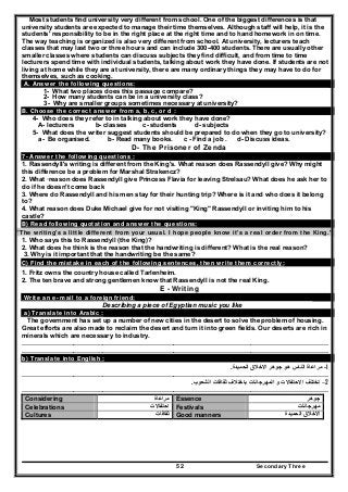 Secondary Three52
Most students find university very different from school. One of the biggest differences is that
university students are expected to manage their time themselves. Although staff will help, it is the
students' responsibility to be in the right place at the right time and to hand homework in on time.
The way teaching is organized is also very different from school. At university, lecturers teach
classes that may last two or three hours and can include 300-400 students. There are usually other
smaller classes where students can discuss subjects they find difficult, and from time to time
lecturers spend time with individual students, talking about work they have done. If students are not
living at home while they are at university, there are many ordinary things they may have to do for
themselves, such as cooking.
A. Answer the following questions:
1- What two places does this passage compare?
2- How many students can be in a university class?
3- Why are smaller groups sometimes necessary at university?
B. Choose the correct answer from a, b, c, or d :
4- Who does they refer to in talking about work they have done?
A- lecturers b- classes c- students d- subjects
5- What does the writer suggest students should be prepared to do when they go to university?
a- Be organised. b- Read many books. c - Find a job . d- Discuss ideas.
D- The Prisoner of Zenda
7- Answer the following questions :
1. Rassendyll's writing is different from the King's. What reason does Rassendyll give? Why might
this difference be a problem for Marshal Strakencz?
2. What ·reason does Rassendyll give Princess Flavia for leaving Strelsau? What does he ask her to
do if he doesn't come back
3. Where do Rassendyll and his men stay for their hunting trip? Where is it and who does it belong
to?
4. What reason does Duke Michael give for not visiting "King" Rassendyll or inviting him to his
castle?
B) Read following quotation and answer the questions:
"The writing's a little different from your usual. I hope people know it's a real order from the King."
1. Who says this to Rassendyll (the King)?
2. What does he think is the reason that the handwriting is different? What is the real reason?
3. Why is it important that the handwriting be the same?
C) Find the mistake in each of the following sentences, then write them correctly:
1. Fritz owns the country house called Tarlenheim.
2. The ten brave and strong gentlemen know that Rassendyll is not the real King.
E - Writing
Write an e- mail to a foreign friend:
Describing a piece of Egyptian music you like
a) Translate into Arabic :
The government has set up a number of new cities in the desert to solve the problem of housing.
Great efforts are also made to reclaim the desert and turn it into green fields. Our deserts are rich in
minerals which are necessary to industry.
………………………………..……………………………………………………………………………………………
………………………………..……………………………………………………………………………………………
b) Translate into English :
1-‫الحميدة‬ ‫االخالق‬ ‫جوھر‬ ‫ھو‬ ‫الناس‬ ‫مراعاة‬.
………………………………..……………………………………………………………………………………………
2–‫الش‬ ‫ثقافات‬ ‫باختالف‬ ‫المھرجانات‬ ‫و‬ ‫االحتفاالت‬ ‫تختلف‬‫عوب‬.
………………………………..……………………………………………………………………………………………
Considering ‫مراعاة‬ Essence ‫جوھر‬
Celebrations ‫احتفاالت‬ Festivals ‫مھرجانات‬
Cultures ‫ثقافات‬ Good manners ‫الحميدة‬ ‫االخالق‬
 