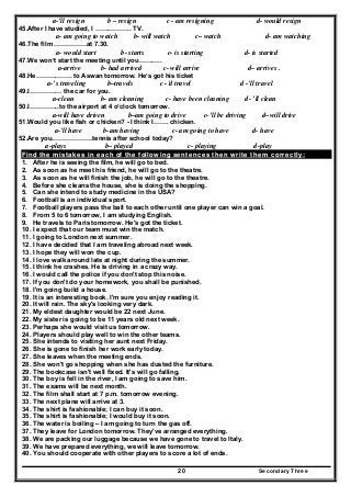 Secondary Three20
a-’ll resign b – resign c - am resigning d- would resign
45.After I have studied, I …………….. TV.
a- am going to watch b- will watch c– watch d- am watching
46.The film ……………at 7.30.
a- would start b- starts c- is starting d- is started
47.We won’t start the meeting until you………..
a-arrive b- had arrived c- will arrive d– arrives .
48.He…………….. to Aswan tomorrow. He’s got his ticket
a-’s traveling b–travels c -'d travel d -'ll travel
49.I…………… the car for you.
a-clean b- am cleaning c- have been cleaning d- ’ll clean
50.I…………..to the airport at 4 o’clock tomorrow.
a-will have driven b–am going to drive c-’ll be driving d–will drive
51.Would you like fish or chicken? - I think I……. chicken.
a-’ll have b-am having c- am going to have d- have
52.Are you……………….tennis after school today?
a-plays b– played c- playing d-play
Find the mistakes in each of the following sentences then write them correctly:
1. After he is seeing the film, he will go to bed.
2. As soon as he meet his friend, he will go to the theatre.
3. As soon as he will finish the job, he will go to the theatre.
4. Before she cleans the house, she is doing the shopping.
5. Can she intend to study medicine in the USA?
6. Football is an individual sport.
7. Football players pass the ball to each other until one player can win a goal.
8. From 5 to 6 tomorrow, I am studying English.
9. He travels to Paris tomorrow. He's got the ticket.
10. I expect that our team must win the match.
11. I going to London next summer.
12. I have decided that I am traveling abroad next week.
13. I hope they will won the cup.
14. I love walk around late at night during the summer.
15. I think he crashes. He is driving in a crazy way.
16. I would call the police if you don't stop this noise.
17. If you don't do your homework, you shall be punished.
18. I'm going build a house.
19. It is an interesting book. I'm sure you enjoy reading it.
20. It will rain. The sky's looking very dark.
21. My eldest daughter would be 22 next June.
22. My sister is going to be 11 years old next week.
23. Perhaps she would visit us tomorrow.
24. Players should play well to win the other teams.
25. She intends to visiting her aunt next Friday.
26. She is gone to finish her work early today.
27. She leaves when the meeting ends.
28. She won't go shopping when she has dusted the furniture.
29. The bookcase isn't well fixed. It's will go falling.
30. The boy is fell in the river, I am going to save him.
31. The exams will be next month.
32. The film shall start at 7 p.m. tomorrow evening.
33. The next plane will arrive at 3.
34. The shirt is fashionable; I can buy it soon.
35. The shirt is fashionable; I would buy it soon.
36. The water is boiling – I am going to turn the gas off.
37. They leave for London tomorrow. They've arranged everything.
38. We are packing our luggage because we have gone to travel to Italy.
39. We have prepared everything, we will leave tomorrow.
40. You should cooperate with other players to score a lot of ends.
 