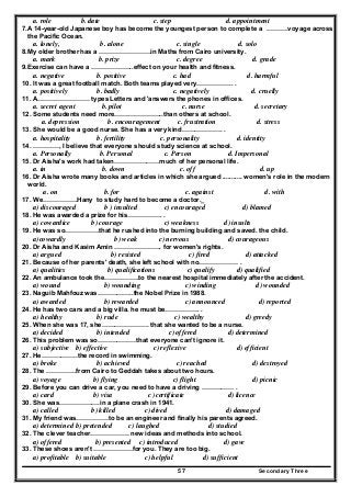 Secondary Three57
a. role b. date c. step d. appointment
7.A 14-year-old Japanese boy has become the youngest person to complete a ……….voyage across
the Pacific Ocean.
a. lonely, b. alone c. single d. solo
8.My older brother has a ……………………in Maths from Cairo university.
a. mark b. prize c. degree d. grade
9.Exercise can have a ………………..effect on your health and fitness.
a. negative b. positive c. had d. harmful
10. It was a great football match. Both teams played very…………….. .
a. positively b. badly c. negatively d. cruelly
11. A…………………… types Letters and 'answers the phones in offices.
a. secret agent b. pilot c. nurse d. secretary
12. Some students need more…………………..than others at school.
a. depression b. encouragement c. frustration d. stress
13. She would be a good nurse. She has a very kind………………. .
a. hospitality b. fertility c. personality d. identity
14. …………, I believe that everyone should study science at school.
a. Personally b. Personal c. Person d. Impersonal
15. Dr Aisha's work had taken…………………much of her personal life.
a. in b. down c. off d. up
16. Dr Aisha wrote many books and articles in which she argued ........... women's role in the modern
world.
a. on b. for c. against d. with
17. We…………….Hany to study hard to become a doctor._
a) discouraged b ) insulted c) encouraged d) blamed
18. He was awarded a prize for his……………. .
a) cowardice b) courage c) weakness d) insults
19. He was so…………….that he rushed into the burning building and saved. the child.
a)cowardly b) weak c) nervous d) courageous
20. Dr Aisha and Kasim Amin …………………. for women's rights.
a) argued b) resisted c) fired d) attacked
21. Because of her parents' death, she left school with no……………… .
a) qualities b) qualifications c) qualify d) qualified
22. An ambulance took the…………….to the nearest hospital immediately after the accident.
a) wound b) wounding c) winding d) wounded
23. Naguib Mahfouz was……………..the Nobel Prize in 1988.
a) awarded b) rewarded c) announced d) reported
24. He has two cars and a big villa. he must be……………. .
a) healthy b) rude c) wealthy d) greedy
25. When she was 17, she…………………. that she wanted to be a nurse.
a) decided b) intended c) offered d) determined
26. This problem was so………………that everyone can't ignore it.
a) subjective b) effective c) reflexive d) efficient
27. He……………..the record in swimming.
a) broke b) achieved c) reached d) destroyed
28. The …………..from Cairo to Geddah takes about two hours.
a) voyage b) flying c) flight d) picnic
29. Before you can drive a car, you need to have a driving …………… .
a) card b) visa c )certificate d) licence
30. She was……………….in a plane crash in 1941.
a) called b) killed c) dived d) damaged
31. My friend was……………to be an engineer and finally his parents agreed.
a) determined b) pretended c) laughed d) studied
32. The clever teacher……………… new ideas and methods into school.
a) offered b) presented c) introduced d) gave
33. These shoes aren't ………………for you. They are too big.
a) profitable b) suitable c) helpful d) sufficient
 