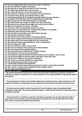 Secondary Three59
24. He was disappointed when he lost the record in swimming.
25. He was rewarded a degree in literature.
26. He works as a researcher assistant at Cairo University.
27. Her father discouraged her to go to school.
28. Her work had taken in much of her personal life.
29. His behaviour towards us was impression. We all admired it.
30. I broke the vase during an armament with my wife.
31. I tried taking tablets for the headache but they didn't have any affection.
32. I'd prefer not to talk about that. It's something very personally.
33. Many people have trouble sleeping after a long bright.
34. My older brother has a grade in maths from Cairo University.
35. My parents have always discouraged me to work hard at school.
36. Noha was applied as a nurse in a hospital.
37. Nursery is a job of looking after people who are ill.
38. Nurses have an important rule in looking after patients in a hospital.
39. Optimistic people always think positive.
40. Parents play an important reel in their child's learning.
41. She became interested at flying.
42. She did sure there was wrong in the sewing machine.
43. She spent holidays visit European museums and universities.
44. She spent most of her personality life in the countryside,
45. She took full arsenal responsibility for all the arrangements.
46. She was bearing in 1990.
47. She was called in a plane crash in 1941.
48. She was in recharge of the nursing of wounded soldiers.
49. She was popular for the British people.
50. She was rewarded the Nobel Prize in 1908 in physics.
51. Some films are not suit for young children.
52. The abductor reported that 20% of school children were unable to read or write.
53. The first solar flight across the Atlantic took place many years ago.
54. The fly from London to Cairo takes a long time.
55. The house is not really syllable for a large family.
56. The pianist played a piece of music soul.
57. The minister’s speech was impressed.
58. The rural environment was having a possessive effect on the children's health.
59. Who will be in change of the department when Sophie retires?
60. You need a permit to drive a car.
Translate into Arabic:
No one can deny that nursing is one of the most important professions as people working in it
help the ill, injured or wounded. So, a nurse should have some good qualities as being kind, patient
and helpful.
……………………………..………………………………………………………………………………………………
………………………………..……………………………………………………………………………………………
The government is trying to solve traffic problems by constructing new roads and flyovers. The
number of vehicles is increasing every day. Roads are becoming too crowded for drivers to use.
……………………………..………………………………………………………………………………………………
………………………………..……………………………………………………………………………………………
Dr Aisha was successful at school and went to Cairo University, where she studied Arabic
language and literature. She was awarded her degree in 1939 and then joined the university staff as
a research assistant.
……………………………..………………………………………………………………………………………………
………………………………..……………………………………………………………………………………………
The human brain is a bit like a computer. Scientists say people who use the right hand side of
their brain most are usually artists and musicians and those who use the left-hand side of their
brain most are usually scientists and politicians.
……………………………..………………………………………………………………………………………………
………………………………..……………………………………………………………………………………………
 
