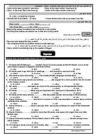 Secondary Three63
4-‫فيھا‬ ‫تستخدم‬ ‫التي‬ ‫الجمل‬ ‫ھذه‬ ‫في‬ ‫الجر‬ ‫حرف‬ ‫مكان‬ ‫الحظ‬)where – that – which(
- Cairo is the town in which I was born. - Cairo is the town which I was born in.
- Cairo is the town that I was born in. - Cairo is the town where I was born.
5-‫االتي‬ ‫الشكل‬ ‫الحظ‬
It + be + a relative clause
- Ahmed had an accident. (It was) - It was Ahmed who had an accident (not Ali).
5-‫و‬‫االتي‬ ‫الشكل‬ ‫الحظ‬
What really ……………+ be + that…………… =
.The thing that………..+ be + that………………. .
-What really makes me admire her is that she is very polite.
-The thing that makes me admire her is that she is very polite.
‫ان‬ ‫الحظ‬:-‫ھناك‬‫من‬ ‫نوعان‬‫الوصل‬ ‫جمل‬:
1-‫الوصل‬ ‫جملة‬ ‫تعطي‬‫ضرورية‬ ‫او‬ ‫ھامة‬ ‫معلومة‬‫عن‬‫علية‬ ‫تعود‬ ‫الذي‬ ‫االسم‬‫نستخد‬ ‫ال‬ ‫النوع‬ ‫ھذا‬ ‫وفي‬‫م‬( , ):
-The man who helped the boy is kind.
- The company where my mother works is multi-national.
2–‫ال‬‫الوصل‬ ‫جملة‬ ‫تعطي‬‫ضرورية‬ ‫او‬ ‫ھامة‬ ‫معلومة‬‫عن‬‫علية‬ ‫تعود‬ ‫الذي‬ ‫االسم‬‫نستخد‬ ‫النوع‬ ‫ھذا‬ ‫وفي‬ ‫شائعة‬ ‫معلومة‬ ‫بل‬‫م‬( , ):
- Cairo, which is extremely big, is the capital of Egypt.
Exercises
Choose the correct answer from a, b, c, or d:
1- Dr Aisha Abd EI-Rahman, …… is better known to some people as Bint EI-Shatei, is one of the
most famous people in Egyptian and Arab culture.
a- who b- that c- which d- when
2- Dr Aisha used to go with him to meetings …….. she learned to read and write .
a- which b- at where c- at which d- at that
3- She went to Cairo University, …….. she studied Arabic language and literature .
a- which b- where c- that d- in where
4- Dr Aisha wrote many books and articles ………….she argued for a more positive role for women
in the modern world.
a- in which b- which c- when d- who
5- Her work, ……………..had taken up much of her personal-life, is still appreciated today.
a- what b- where c- which d- who
6- Dr Aisha, ………………….father was an important man, was born in Damietta in 1913.
a- who b- which c- what d- whose
7- Dr Aisha wrote many articles ………….. She discussed women and society in these articles.
a- in which b- which c- when d- who
8- Queen Victoria, ………………was born in London in 1819, was educated in London alone, without
meeting other children.
a- where b- that c- who d- which
9- Queen Victoria, …………. died in January 1901, was queen of Britain for most of the nineteenth
century.
a- in which b- which c- when d- who
10- Queen Victoria ,…………. ruled for more than 63 years, was queen for longer than any other
British ruler.
a- who b- which c- what d- whose
11- Queen Victoria's husband, Prince Albert, died in 1861, after ……………, Victoria always wore
black clothes.
a- where b- when c- who d- which
12- I'm hoping to study science at university, after …………. I'd like to work as a research scientist.
a- where b- when c- who d- which
 