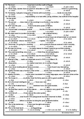 Secondary Three64
13- The town ………………….. I was born is in the north of Egypt.
a- which b- by which c- in which d- after which
14- These days, women have as good an education as men, …………………. I think is a good thing.
a- where b- when c- who d- which
15- Yesterday, I played a long game of tennis with my brother, ……….. made me very tired.
a- where b- when c- who d- which
16- The nurse, …………….. responsibility is to look after young children, has worked at the hospital
for ten years.
a- who b- which c- what d- whose
17- The person …… does most of the cooking in our family is my mother.
a- where b- when c- who d- which
18- 1837 was the year ………… Victoria became queen of Britain.
a- where b- when c- who d- which
19- I've just read a newspaper article …………. the life of a famous woman is described in detail.
a- which b- by which c- in which d- after which
20- My sister went to London University, ………….. she studied history.
a- when b- by which c- where d- that
21- Lord of the Flies is a story …………….. a group of school boys are shipwrecked on an island.
a- in which b- to which c- at which d- by which
22- She asked me 'where I had been, ………… I replied, "It's a secret".
a- in which b- to which c- at which d- by which
23- Tomorrow, I'm going to a meeting ………… we're going to discuss women's role in society.
a- in which b- to which c- at which d- by which
24- He says he's busy, ………….. he really means he doesn't want to go out this evening.
a- in which b- to which c- at which d- by which
25- They said something very cruel, ……….I think they should apologise.
a- in which b- to which c- for which d- by which
26- Cleopatra, ………. was very beautiful, was the last pharaoh of Egypt.
a- where b- when c- who d- which
27- Woman's Day, … marks an important event in 1919, is on March 16.
a- where b- when c- who d- which
28- Alexandria, ……………… my mother was born, is in northern Egypt.
a- where b- when c- who d- which
29- I have been reading about famous women, ………….. I have found very interesting.
a- where b- when c- who d- which
30- Agatha Christie was a famous crime writer …….. books were translated into many languages.
a- where b- when c- whose d- which
31- Agatha Christie, ………. books were translated into many languages, was a famous crime writer.
a- where b- when c- who d- whose
32- The house in ………..my father lived for thirty years is still in good condition.
a- that b- which c- where d- when
33- He is the most intelligent man ………I have ever met.
a- who b- whom c- whose d- that
34- This is the football team …………..members have won gold medals.
a- who b- whose c- that s- whom
35- The Red Sea coast is one of the places ……one can spend a very good time.
a-that b- when c- where d- why
36- I told him all …………I know about the solar system.
a-that b- which c- this d- whom
37- The book ……….was found in the playground has been returned to Adel.
a-where b- it c- that d- whose
38- Nermeen ………father is a doctor is doing her post graduate studies.
a-who b- that c- whom d- whose
39- This is the stationery ……..I have just bought some pens.
a- where b- which c- that d- when
40- This is the best book …………..on Egyptology.
a- that you can find b- you are finding c- where you can find d- to be finding
 