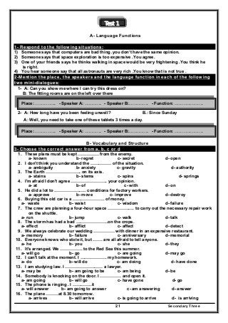 Secondary Three21
Test 1
A- Language Functions
1- Respond to the following situations:
1) Someone says that computers are bad thing .you don’t have the same opinion.
2) Someone says that space exploration is too expensive .You agree.
3) One of your friends says he thinks walking in space would be very frightening .You think he
is right.
4) You hear someone say that all astronauts are very rich .You know that is not true .
2-Mention the place, the speakers and the language function in each of the following
two mini-dialogues:
1- A: Can you show me where I can try this dress on?
B: The fitting rooms are on the left over there
2- A: How long have you been feeling unwell? B.: Since Sunday
A: Well, you need to take one of these tablets 3 times a day.
B- Vocabulary and Structure
3- Choose the correct answer from a, b, c or d
1. These plans must be kept …………… from the enemy.
a- known b- regret c- secret d- open
2. I don't think you understand the …………… of the situation.
a- ambiguity b- anxiety c- gravity d- authority
3. The Earth ……………………. on its axis.
a- stains b- stems c- spins d- springs
4. I'm afraid I don't agree …………………….. your opinion.
a- at b- of c- with d- on
5. He did a lot to ………………….. conditions for factory workers.
a- approve b- move c- improve d- destroy
6. Buying this old car is a ………………….. of money.
a- waste b- waist c- wisdom d- failure
7. The crew are planning a four-hour space ………………. to carry out the necessary repair work
on the shuttle.
a- run b- jump c- walk d- talk
8. The storm has had a bad …………………..on the crops.
a- effect b- afflict c- affect d- detect
9. We always celebrate our wedding …………… with dinner in an expensive restaurant.
a- memory b- failure c- anniversary d- memorial
10. Everyone knows who stole it, but ……. are all afraid to tell anyone.
a- he b- you c- she d- they
11. It's arranged. We ……………. to the Red Sea this summer.
a- will go b- go c- are going d- may go
12. I can't talk at the moment. I ………………. my homework.
a- do b- will do c- am doing d- have done
13. I am studying law. I ……………………… a lawyer.
a- may be b- am going to be c- am being d- be
14. Somebody is knocking on the door. I …………… and open it.
a- am going b- will go c- have gone d- go
15. The phone is ringing . I …………..it
a- will answer b- am going to answer c- am answering d- answer
16. The plane ………at 8.30 tomorrow.
a- arrives b- will arrive c- is going to arrive d- is arriving
Place: ……………….. - Speaker A: …..……….. - Speaker B:……..……….. - Function: ……………..………..
Place: ……………….. - Speaker A: …..……….. - Speaker B:……..……….. - Function: ……………..………..
 