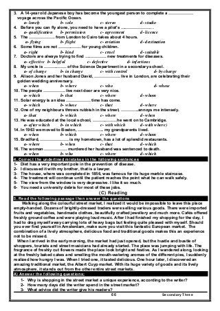 Secondary Three66
3. A 14-year old Japanese boy has become the youngest person to complete a ………………
voyage across the Pacific Ocean.
a- lonely b- solo c- stereo d- studio
4. Before you can fly alone, you need to have a pilot's ………………….. .
a- qualification b- permission c- agreement d- licence
5. The ………………. from London to Cairo takes about 4 hours.
a- flying b- flight c- aviation d- destination
6. Some films are not …………….. for young children.
a- right b- kind c- cruel d- suitable
7. Doctors are always trying to find ……………. new treatments for diseases.
a- effective b- helpful c- defective d- infectious
8. My uncle is …………….. of the Science Department in a secondary school.
a- of charge b- in charge c- with control d- by charge
9. Alison Jones and her husband David, ………………. live in London, are celebrating their
golden wedding anniversary.
a- when b- where c- who d- whose
10. The people ……………. live next door are very nice.
a- which b- that c- where d- whom
11. Solar energy is an idea ……………… time has come.
a- which b- whose c- that d- where
12. One of my neighbours throws rubbish in the street, ………….annoys me intensely.
a- that b- which c- where d- when
13. He was educated at the local school, ………………he went on to Cambridge.
a- after which b- in which c- with which d- with where)
14. In 1963 we moved to Boston, ………………. my grandparents lived.
a- when b- which c- where d- whom
15. Bradford, ………………… is my hometown, has a lot of splendid restaurants.
a- where b- when c- that d- which
16. The woman …………….. murdered her husband was sentenced to death.
a- when b- who c- where d- which
4. Correct the underlined mistakes in the following sentences
1- Diet has a very important pole in the prevention of disease.
2- I discussed it with my brother, that is a lawyer.
3- The house, where was completed in 1856, was famous for its huge marble staircase.
4- The treatment will continue until the patient reaches the point what he can walk safely.
5- The view from the window is very depressive. I like it so much.
6- You need a university debris for most of these jobs.
(C) Reading
5. Read the following passage then answer the questions
Walking along the colourful street market, I realized it would be impossible to leave this place
empty-handed. Dozens of brightly-dressed traders were selling various goods. There were imported
fruits and vegetables, handmade clothes, beautifully crafted jewellery and much more. Cafés offered
freshly ground coffee and were playing loud music. After I had finished my shopping for the day, I
had to drag myself away carrying lots of heavy bags but feeling quite pleased with myself. Should
you ever find yourself in Amsterdam, make sure you visit this fantastic European market. The
combination of a lively atmosphere, delicious food and traditional goods makes this an experience
not to be missed.
When I arrived in the early morning, the market had just opened, but the hustle and bustle of
shoppers, tourists and street musicians had already started. The place was jumping with life. The
fragrance of freshly cut flowers made the place look bright and festive. As I wandered along, looking
at the freshly baked cakes and smelling the mouth-watering aromas of the different pies, I suddenly
realized how hungry I was. When I tried one, it tasted delicious. One hour later, I discovered an
amazing traditional market, the Albert Cuyp market. With its huge variety of goods and its lively
atmosphere, it stands out from the other entire street markets.
A) Answer the following questions;
1- Why is shopping in the street market a unique experience, according to the writer?
2- How many days did the writer spend in the street market?
3- What advice did the writer give his readers?
 