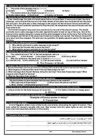 Secondary Three67
B. Choose the correct answer from a. b, c or d.
4- The writer of the passage was in ------------.
a) Canada b) Holland c) Somalia d) Syria
5- The market looked very bright because of ------------.
a) freshly baked cakes b) fresh food c) freshly cut flowers d) freshly ground coffee
6. Read the following passage then answer the questions
A few months ago, the pilot of a small plane had an unusual flight. A strong wind blew the plane
sideways, and it touched the top of a tree. Both wheels of the plane were knocked off but the plane
did not crash. The pilot sent a radio message to the airport. He did not know how to land without
wheels. The airport controller promised to help the pilot. He telephoned the airport firemen and told
them what to do.
The firemen brought a long open lorry and drove to one end of the airport runway. The airport
controller sent a radio message to the pilot. He told the pilot to land on top of the lorry. One of the
fireman drove quickly along the runway and the pilot managed to land on the lorry. Part of the lorry
was damaged and the tail of the plane was broken but nobody was injured. The fireman slowed the
lorry down and then stopped. The pilot was very grateful. He gladly agreed to pay for the damage of
the lorry.
A) Answer the following questions;
1- Why did the pilot send a radio message to the airport?
2- How was the fireman able to save the pilot?
3- What did the airport controller do to help the pilot?
B. Choose the correct answer from a. b, c or d.
4- The underlined word "He" in the last paragraph refers to ………….
a) the pilot b) the fireman c) the airport controller d) the lorry driver
5- After the adventure, the plane was in need of ------------------
a) a new tail only b) two wheels only c) a tail and two wheels d) a tail and four wheels
D- The Prisoner of Zenda
7- Answer the following questions :
1. Why do Rassendyll and Fritz go to the inn at Zenda? Who do they talk to there and what do they say?
2. What happens to Bernenstein while Fritz and Rassendyll are out?
3. What message does Rupert Hentzau bring the next day? How does Rassendyll reply? What
happens when Rupert is leaving?
4. What do they learn from Johann?
B) Read following quotation and answer the questions:
"So you'd prefer to hunt animals than do your duties in the capital?"
1. Who says this to Rassendyll? 2. When does the person say this?
3. What "animal" is Rassendyll going to hunt?
C) Find the mistake in each of the following sentences, then write them correctly:
1. Johann works for the Duke because he loves him. 2. The Castle of Zenda is a happy place.
E- Writing
8) Write a paragraph about 100 words about
"Examples of Famous women in history"
F- Translation
a) Translate into Arabic :
A lot of Egyptian writers have written books and articles advocating the rights of women. They
have called for woman's equality with man. Now women have the same rights as men and they
have even held important positions in the society.
………………..……………………………………………………………………………………………………………
…………………….………………………………………………………………………………………………………
b) Translate into English:
-‫كانت‬"‫جونسون‬ ‫آمي‬"‫المنفرد‬ ‫الطيران‬ ‫رواد‬ ‫من‬
………………………………………………………………………………………………………………………
-‫لحلھا‬ ‫الجھود‬ ‫من‬ ‫المزيد‬ ‫نبذل‬ ‫أن‬ ‫بد‬ ‫وال‬ ‫خطيرة‬ ‫اجتماعية‬ ‫مشكلة‬ ‫األمية‬.
………………………………………………………………………………………………………………………
 