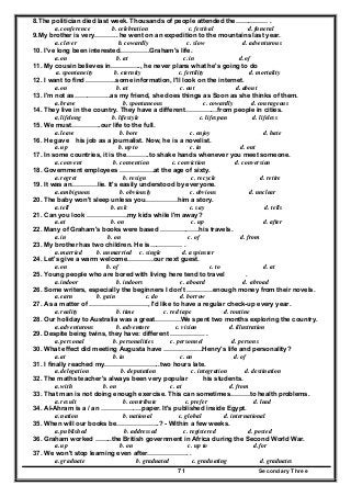 Secondary Three71
8.The politician died last week. Thousands of people attended the…………… .
a. conference b. celebration c. festival d. funeral
9.My brother is very……….. he went on an expedition to the mountains last year.
a. clever b. cowardly c. slow d. adventurous
10. I've long been interested…………..Graham's life.
a. on b. at c. in d. of
11. My cousin believes in………….., he never plans what he's going to do
a. spontaneity b. eternity c. fertility d. mortality
12. I want to find …………..some information, I'll look on the internet.
a. on b. at c. out d. about
13. I'm not as……………..as my friend, she does things as Soon as she thinks of them.
a. brave b. spontaneous c. cowardly d. courageous
14. They live in the country. They have a different……………from people in cities.
a. lifelong b. lifestyle c. lifespan d. lifeless
15. We must…………..our life to the full.
a. leave b. bore c. enjoy d. hate
16. He gave his job as a journalist. Now, he is a novelist.
a. up b. up to c. in d. out
17. In some countries, it is the………..to shake hands whenever you meet someone.
a. convent b. convention c. conviction d. conversion
18. Government employees …………….at the age of sixty.
a. regret b. resign c. recycle d. retire
19. It was an…………lie. It's easily understood by everyone.
a. ambiguous b. obviously c. obvious d. unclear
20. The baby won't sleep unless you……………him a story.
a. tell b. ask c. say d. tells
21. Can you look ……………….my kids while I'm away?
a. at b. on c. up d. after
22. Many of Graham's books were based ………………his travels.
a. in b. on c. of d. from
23. My brother has two children. He is…………… .
a. married b. unmarried c. single d. a spinster
24. Let's give a warm welcome…………our next guest.
a. on b. of c. to d. at
25. Young people who are bored with living here tend to travel .
a. indoor b. indoors c. aboard d. abroad
26. Some writers, especially the beginners I don't …………enough money from their novels.
a. earn b. gain c. do d. borrow
27. As a matter of ………………………, I'd like to have a regular check-up every year.
a. reality b. time c. red tape d. routine
28. Our holiday to Australia was a great…………We spent two months exploring the country.
a. adventurous b. adventure c. vision d. illustration
29. Despite being twins, they have: different ……………. .
a. personal b. personalities c. personnel d. persons
30. What effect did meeting Augusta have ………………Henry's life and personality?
a. at b. in c. on d. of
31. I finally reached my……………………..two hours late.
a. delegation b. deputation c. integration d. destination
32. The maths teacher's always been very popular his students.
a. with b. on c. at d. from
33. That man is not doing enough exercise. This can sometimes………to health problems.
a. result b. contribute c. prefer d. lead
34. AI-Ahram is a / an ……………….paper. It's published inside Egypt.
a. nation b. national c. global d. international
35. When will our books be………………..? - Within a few weeks.
a. published b. addressed c. registered d. posted
36. Graham worked ……..the British government in Africa during the Second World War.
a. up b. on c. up to d. for
37. We won't stop learning even after………………. .
a. graduate b. graduated c. graduating d. graduates
 